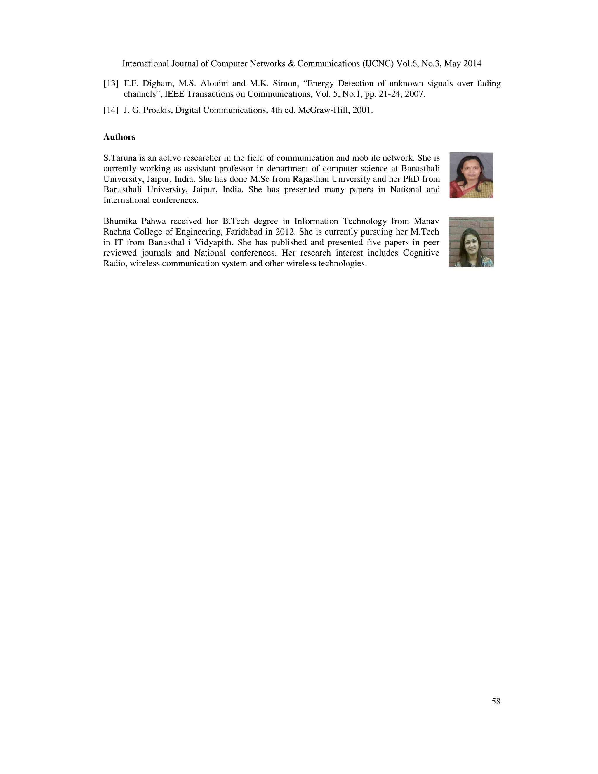 International Journal of Computer Networks & Communications (IJCNC) Vol.6, No.3, May 2014
58
[13] F.F. Digham, M.S. Alouini and M.K. Simon, “Energy Detection of unknown signals over fading
channels”, IEEE Transactions on Communications, Vol. 5, No.1, pp. 21-24, 2007.
[14] J. G. Proakis, Digital Communications, 4th ed. McGraw-Hill, 2001.
Authors
S.Taruna is an active researcher in the field of communication and mob ile network. She is
currently working as assistant professor in department of computer science at Banasthali
University, Jaipur, India. She has done M.Sc from Rajasthan University and her PhD from
Banasthali University, Jaipur, India. She has presented many papers in National and
International conferences.
Bhumika Pahwa received her B.Tech degree in Information Technology from Manav
Rachna College of Engineering, Faridabad in 2012. She is currently pursuing her M.Tech
in IT from Banasthal i Vidyapith. She has published and presented five papers in peer
reviewed journals and National conferences. Her research interest includes Cognitive
Radio, wireless communication system and other wireless technologies.
 