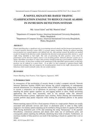 International Journal of Computer Networks & Communications (IJCNC) Vol.7, No.1, January 2015
DOI : 10.5121/ijcnc.2015.7105 63
A NOVEL SIGNATURE-BASED TRAFFIC
CLASSIFICATION ENGINE TO REDUCE FALSE ALARMS
IN INTRUSION DETECTION SYSTEMS
Md. Azizul Islam1
and Md. Manirul Islam2
1
Department of Computer Science, American International University-Bangladesh,
Dhaka, Bangladesh.
2
Department of Computer Science, American International University-Bangladesh,
Dhaka, Bangladesh.
ABSTRACT
Pattern matching plays a significant role in ascertaining network attacks and the foremost prerequisite for
a trusted intrusion detection system (IDS) is accurate pattern matching. During the pattern matching
process packets are scanned against a pre-defined rule sets. After getting scanned, the packets are marked
as alert or benign by the detection system. Sometimes the detection system generates false alarms i.e., good
traffic being identified as bad traffic. The ratio of generating the false positives varies from the
performance of the detection engines used to scan incoming packets. Intrusion detection systems use to
deploy algorithmic procedures to reduce false positives though producing a good number of false alarms.
As the necessities, we have been working on the optimization of the algorithms and procedures so that false
positives can be reduced to a great extent. As an effort we have proposed a signature-based traffic
classification technique that can categorize the incoming packets based on the traffic characteristics and
behaviour which would eventually reduce the rate of false alarms.
KEYWORDS
Pattern Matching, False Positives, False Negatives, Signatures, NIDS
1. INTRODUCTION
In consequence of fast acceleration of security threats in today‟s computer network, Network
Intrusion Detection Systems (NIDS) have become the critical components of contemporary
network infrastructure. In a breathing network, while a NIDS is in traffic sniffing mode, it tends
to execute a consecutive set of operations on receiving a packet like buffering the packet,
matching the packet against signature set, and logging packets or alerts. Packet processing
applications that have been recurrently used in our network today like Intrusion
Detection/Prevention systems, Application layer switches, Packet filtering and transformation
systems perform deep packet inspection while looking for predefined patterns in the packet
payload.
Pattern matching aspects [32] for a fixed sequence of bytes in a single packet. Patterns are usually
associated with particular services and source or destination ports in order to filter traffic
inspection. For instance pattern matching can be notified as firing an alarm if a packet is IPv4 and
UDP, having destination port 11570, and containing the string "bureaucracy" in the payload.
Nevertheless, voluminous protocols and attacks don't make use of well-known ports, and
consequently pattern matching has difficulty identifying these kinds of attacks. Furthermore, an
enormous number of false positives can result if the matching is based on a pattern that is not so
unique.
 