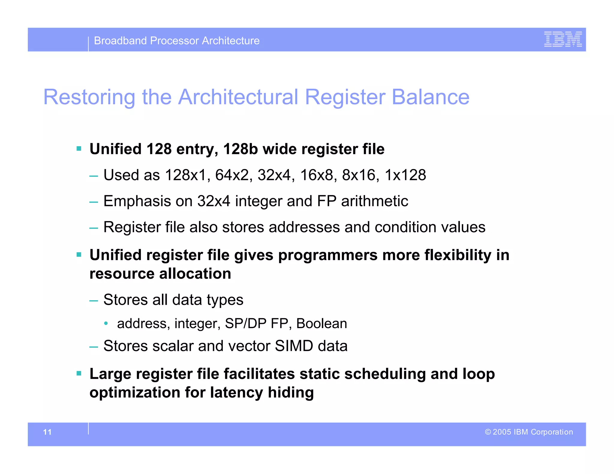 Broadband Processor Architecture
© 2005 IBM Corporation
11
Restoring the Architectural Register Balance
 Unified 128 entry, 128b wide register file
– Used as 128x1, 64x2, 32x4, 16x8, 8x16, 1x128
– Emphasis on 32x4 integer and FP arithmetic
– Register file also stores addresses and condition values
 Unified register file gives programmers more flexibility in
resource allocation
– Stores all data types
• address, integer, SP/DP FP, Boolean
– Stores scalar and vector SIMD data
 Large register file facilitates static scheduling and loop
optimization for latency hiding
 