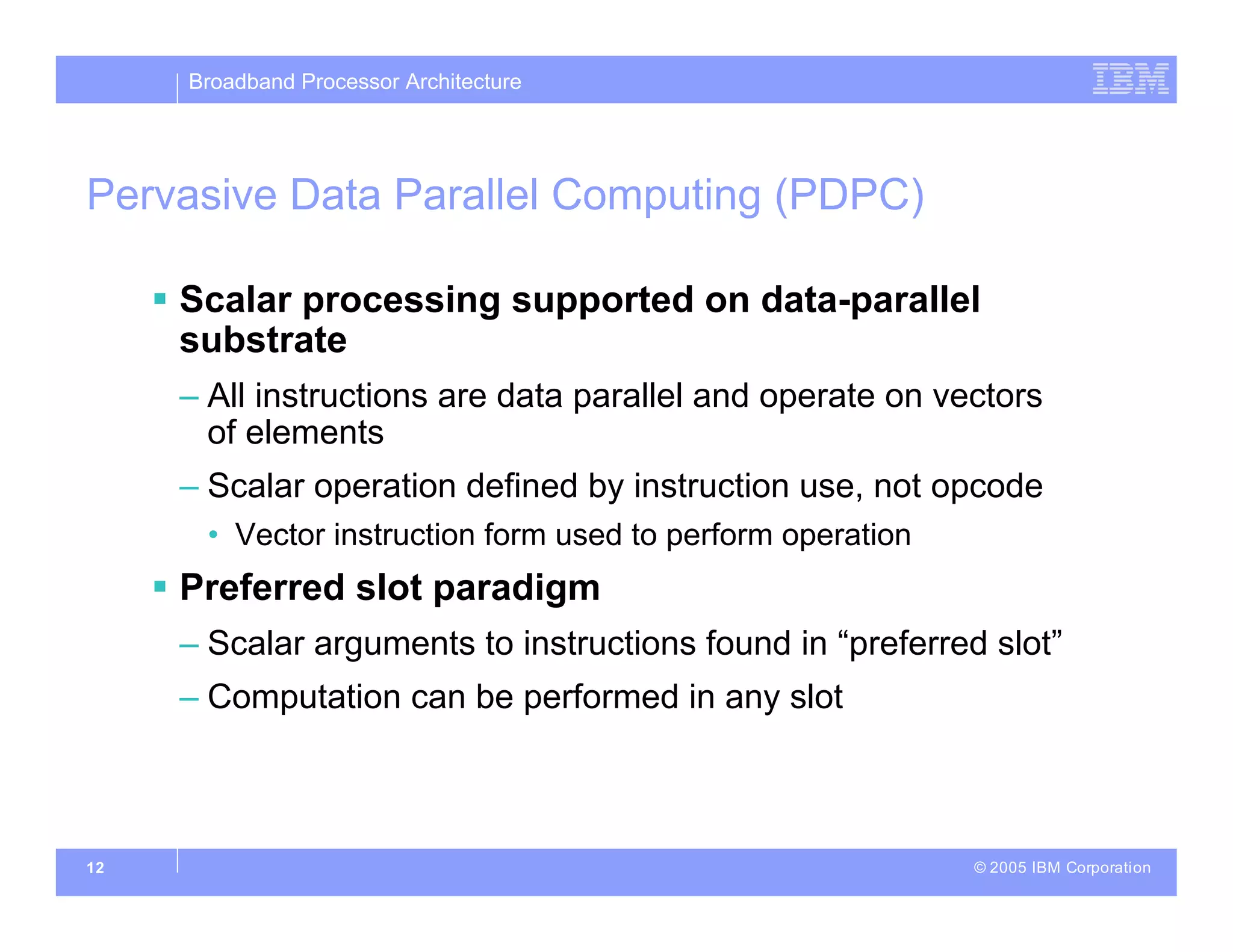 Broadband Processor Architecture
© 2005 IBM Corporation
12
Pervasive Data Parallel Computing (PDPC)
 Scalar processing supported on data-parallel
substrate
– All instructions are data parallel and operate on vectors
of elements
– Scalar operation defined by instruction use, not opcode
• Vector instruction form used to perform operation
 Preferred slot paradigm
– Scalar arguments to instructions found in “preferred slot”
– Computation can be performed in any slot
 