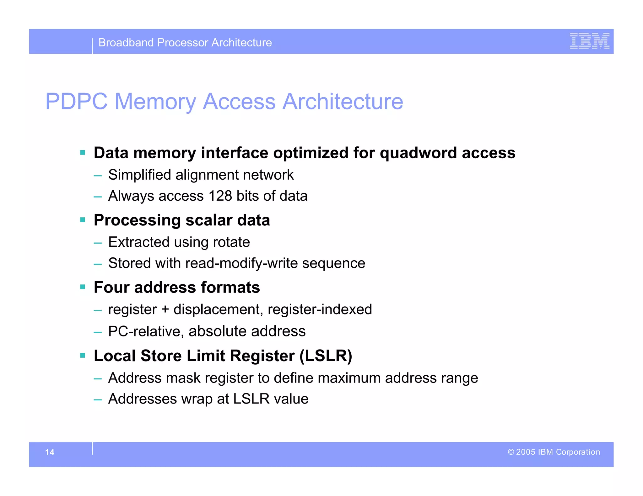 Broadband Processor Architecture
© 2005 IBM Corporation
14
PDPC Memory Access Architecture
 Data memory interface optimized for quadword access
– Simplified alignment network
– Always access 128 bits of data
 Processing scalar data
– Extracted using rotate
– Stored with read-modify-write sequence
 Four address formats
– register + displacement, register-indexed
– PC-relative, absolute address
 Local Store Limit Register (LSLR)
– Address mask register to define maximum address range
– Addresses wrap at LSLR value
 