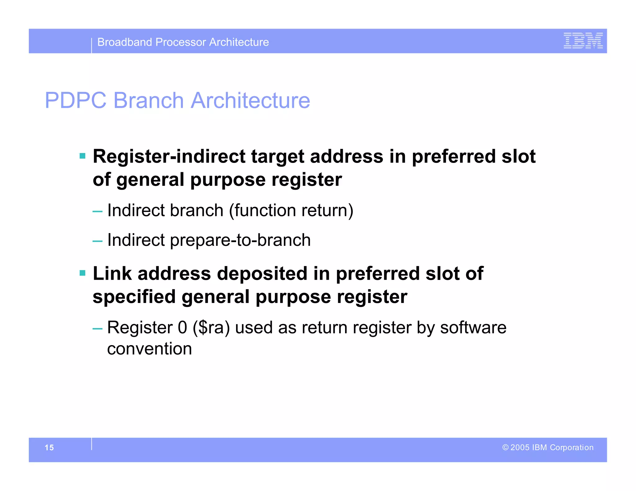 Broadband Processor Architecture
© 2005 IBM Corporation
15
PDPC Branch Architecture
 Register-indirect target address in preferred slot
of general purpose register
– Indirect branch (function return)
– Indirect prepare-to-branch
 Link address deposited in preferred slot of
specified general purpose register
– Register 0 ($ra) used as return register by software
convention
 