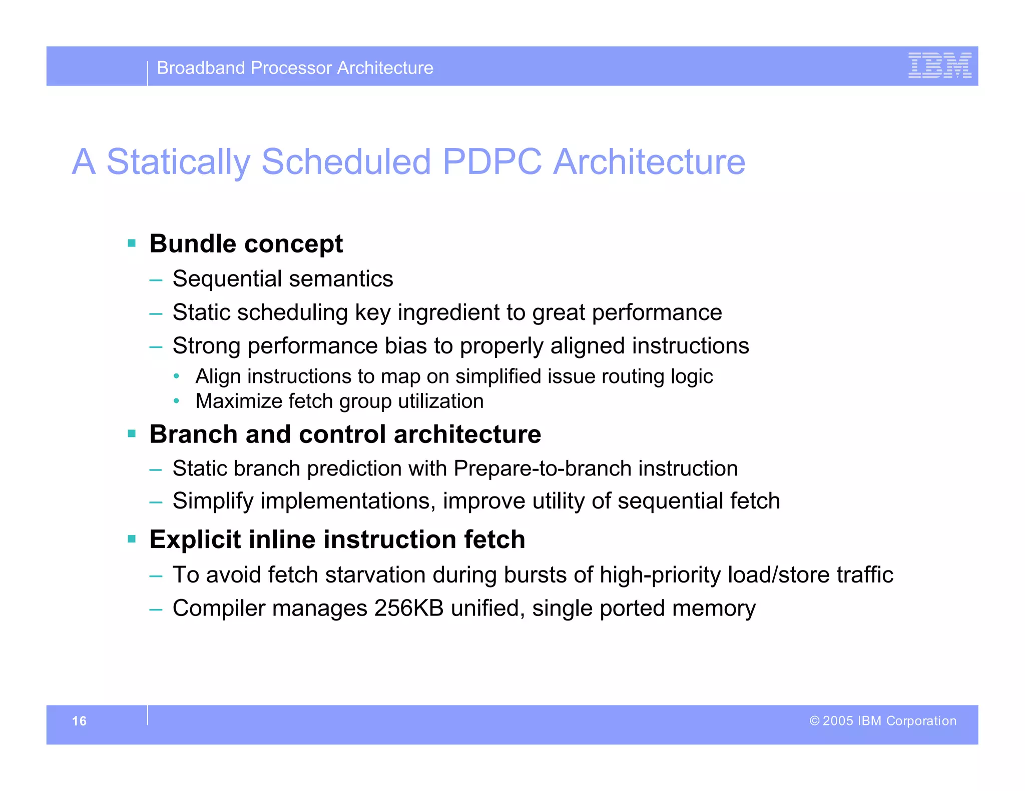 Broadband Processor Architecture
© 2005 IBM Corporation
16
A Statically Scheduled PDPC Architecture
 Bundle concept
– Sequential semantics
– Static scheduling key ingredient to great performance
– Strong performance bias to properly aligned instructions
• Align instructions to map on simplified issue routing logic
• Maximize fetch group utilization
 Branch and control architecture
– Static branch prediction with Prepare-to-branch instruction
– Simplify implementations, improve utility of sequential fetch
 Explicit inline instruction fetch
– To avoid fetch starvation during bursts of high-priority load/store traffic
– Compiler manages 256KB unified, single ported memory
 