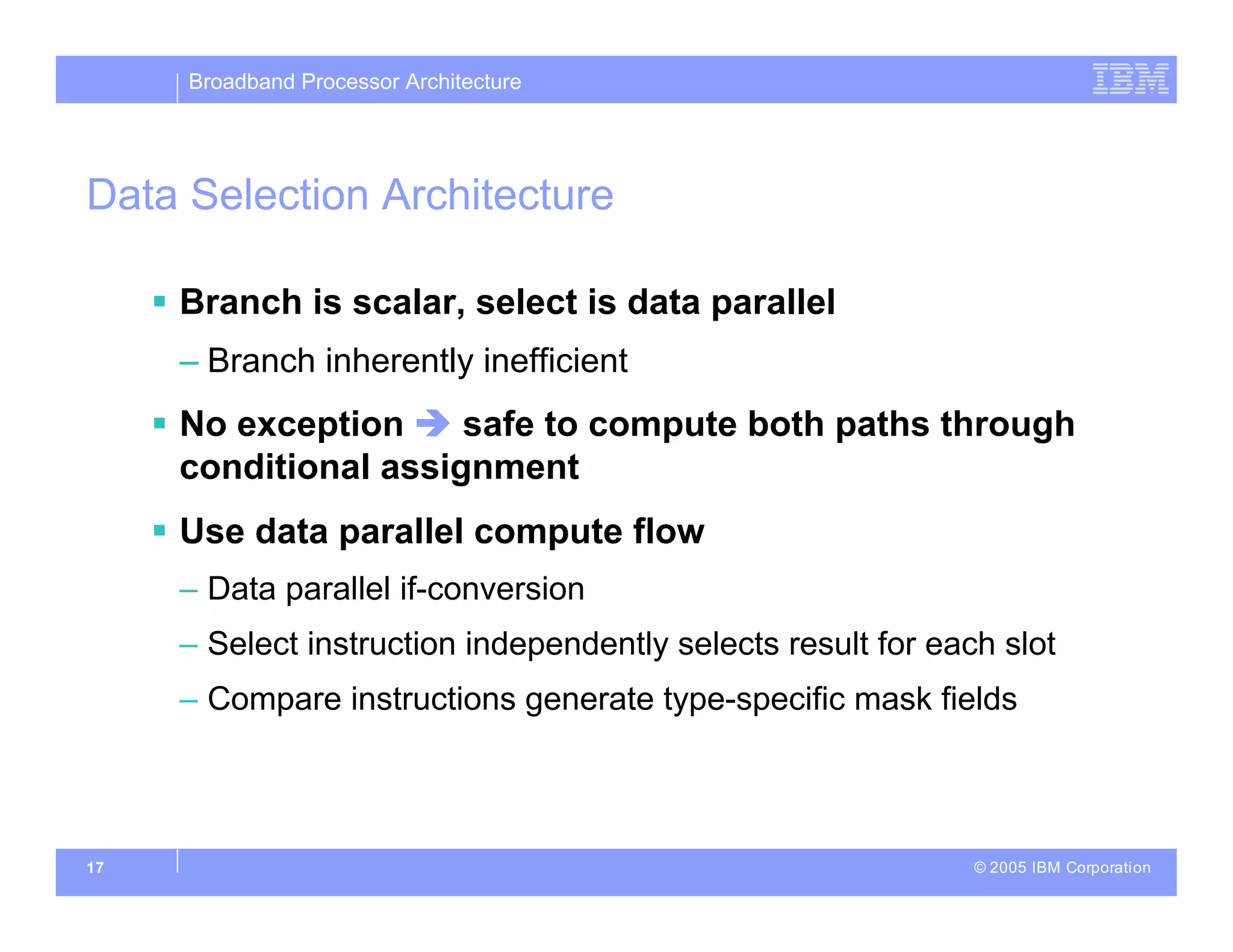 Broadband Processor Architecture
© 2005 IBM Corporation
17
Data Selection Architecture
 Branch is scalar, select is data parallel
– Branch inherently inefficient
 No exception  safe to compute both paths through
conditional assignment
 Use data parallel compute flow
– Data parallel if-conversion
– Select instruction independently selects result for each slot
– Compare instructions generate type-specific mask fields
 