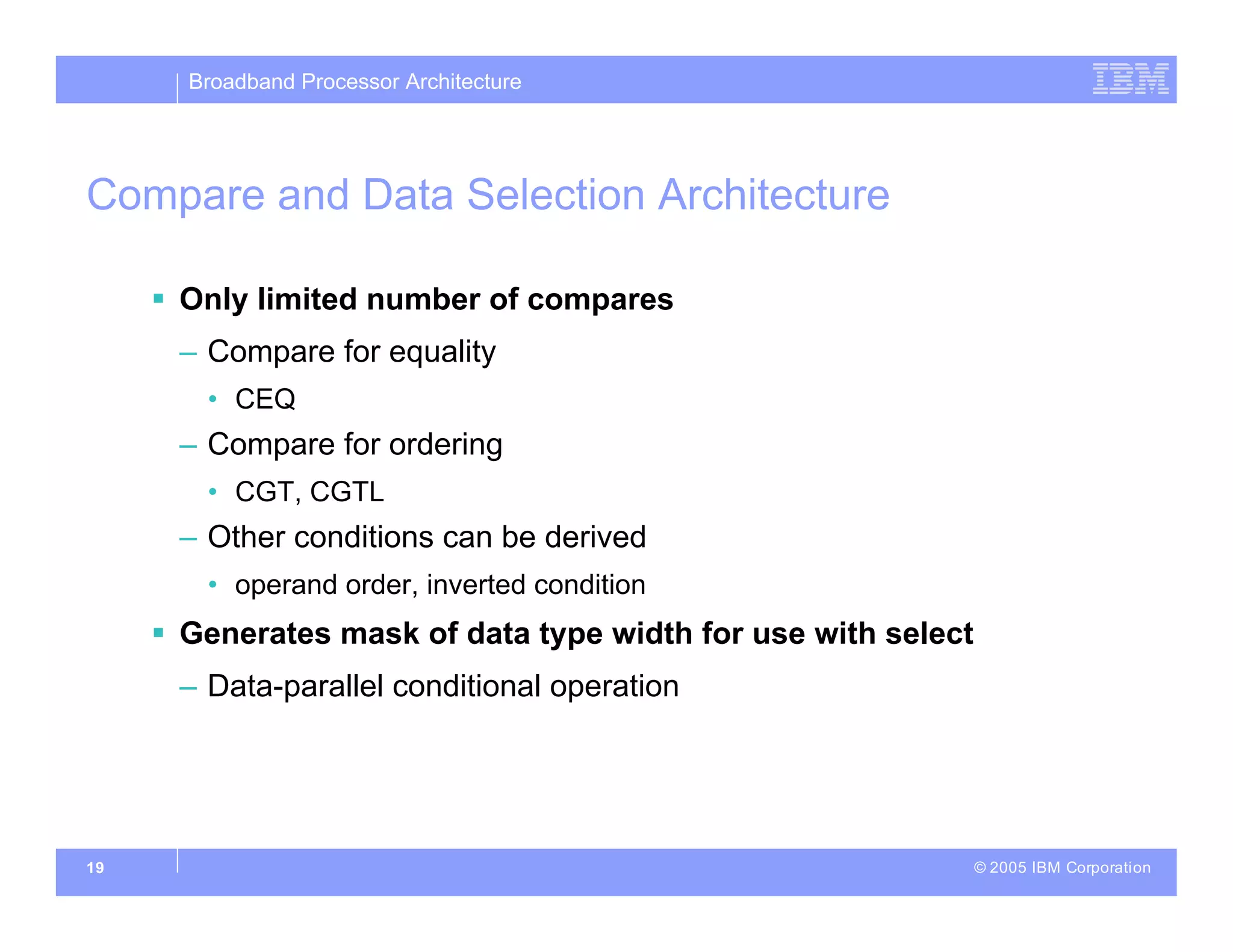 Broadband Processor Architecture
© 2005 IBM Corporation
19
Compare and Data Selection Architecture
 Only limited number of compares
– Compare for equality
• CEQ
– Compare for ordering
• CGT, CGTL
– Other conditions can be derived
• operand order, inverted condition
 Generates mask of data type width for use with select
– Data-parallel conditional operation
 