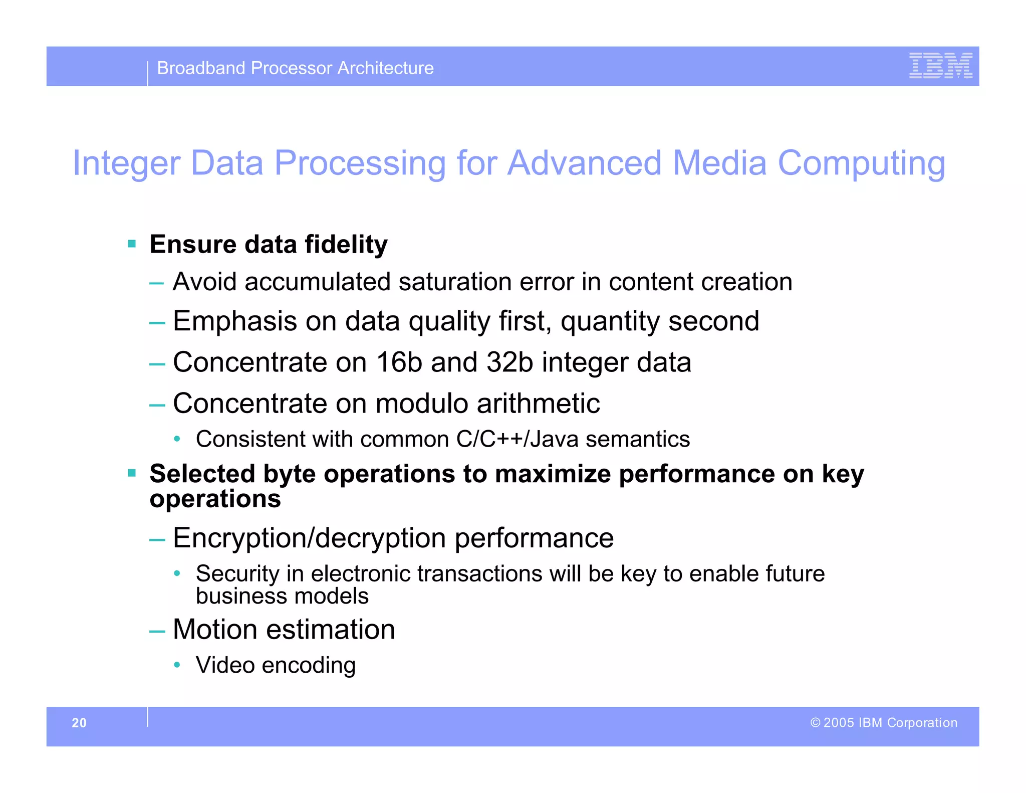 Broadband Processor Architecture
© 2005 IBM Corporation
20
Integer Data Processing for Advanced Media Computing
 Ensure data fidelity
– Avoid accumulated saturation error in content creation
– Emphasis on data quality first, quantity second
– Concentrate on 16b and 32b integer data
– Concentrate on modulo arithmetic
• Consistent with common C/C++/Java semantics
 Selected byte operations to maximize performance on key
operations
– Encryption/decryption performance
• Security in electronic transactions will be key to enable future
business models
– Motion estimation
• Video encoding
 