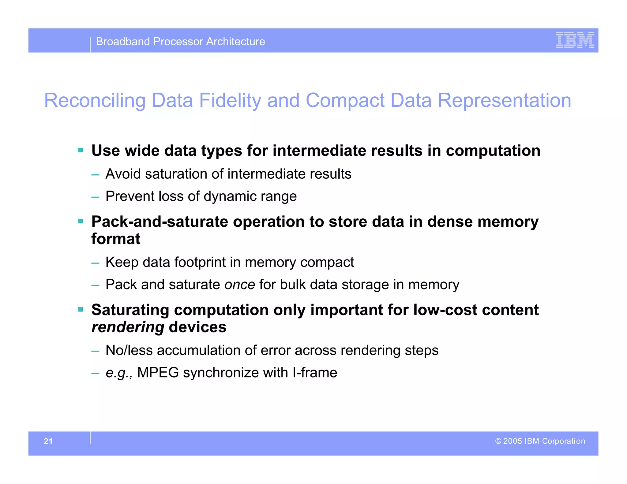 Broadband Processor Architecture
© 2005 IBM Corporation
21
Reconciling Data Fidelity and Compact Data Representation
 Use wide data types for intermediate results in computation
– Avoid saturation of intermediate results
– Prevent loss of dynamic range
 Pack-and-saturate operation to store data in dense memory
format
– Keep data footprint in memory compact
– Pack and saturate once for bulk data storage in memory
 Saturating computation only important for low-cost content
rendering devices
– No/less accumulation of error across rendering steps
– e.g., MPEG synchronize with I-frame
 