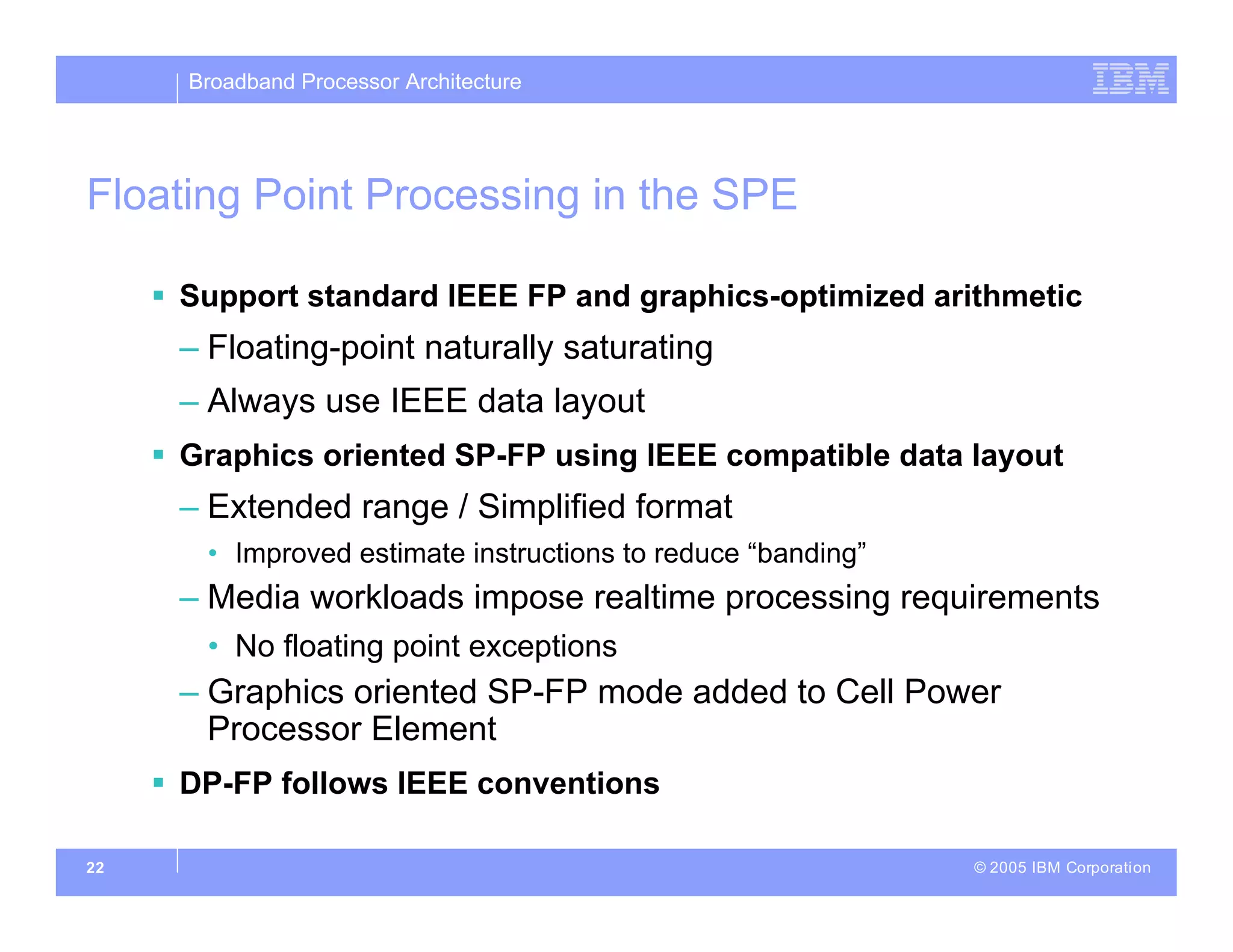 Broadband Processor Architecture
© 2005 IBM Corporation
22
Floating Point Processing in the SPE
 Support standard IEEE FP and graphics-optimized arithmetic
– Floating-point naturally saturating
– Always use IEEE data layout
 Graphics oriented SP-FP using IEEE compatible data layout
– Extended range / Simplified format
• Improved estimate instructions to reduce “banding”
– Media workloads impose realtime processing requirements
• No floating point exceptions
– Graphics oriented SP-FP mode added to Cell Power
Processor Element
 DP-FP follows IEEE conventions
 