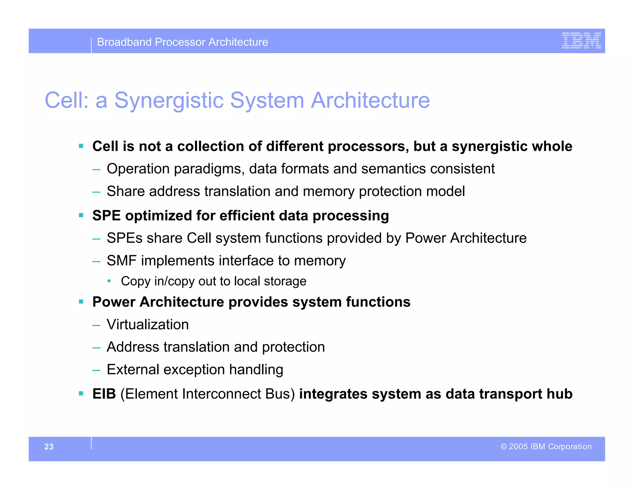 Broadband Processor Architecture
© 2005 IBM Corporation
23
Cell: a Synergistic System Architecture
 Cell is not a collection of different processors, but a synergistic whole
– Operation paradigms, data formats and semantics consistent
– Share address translation and memory protection model
 SPE optimized for efficient data processing
– SPEs share Cell system functions provided by Power Architecture
– SMF implements interface to memory
• Copy in/copy out to local storage
 Power Architecture provides system functions
– Virtualization
– Address translation and protection
– External exception handling
 EIB (Element Interconnect Bus) integrates system as data transport hub
 