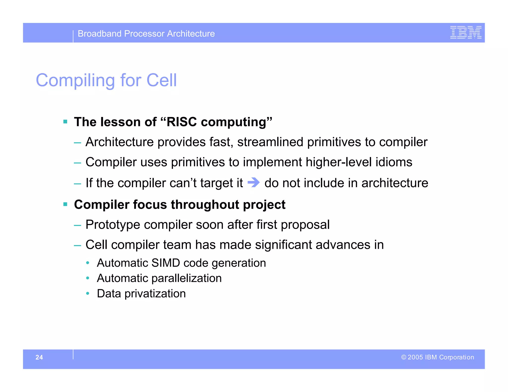 Broadband Processor Architecture
© 2005 IBM Corporation
24
Compiling for Cell
 The lesson of “RISC computing”
– Architecture provides fast, streamlined primitives to compiler
– Compiler uses primitives to implement higher-level idioms
– If the compiler can’t target it  do not include in architecture
 Compiler focus throughout project
– Prototype compiler soon after first proposal
– Cell compiler team has made significant advances in
• Automatic SIMD code generation
• Automatic parallelization
• Data privatization
 