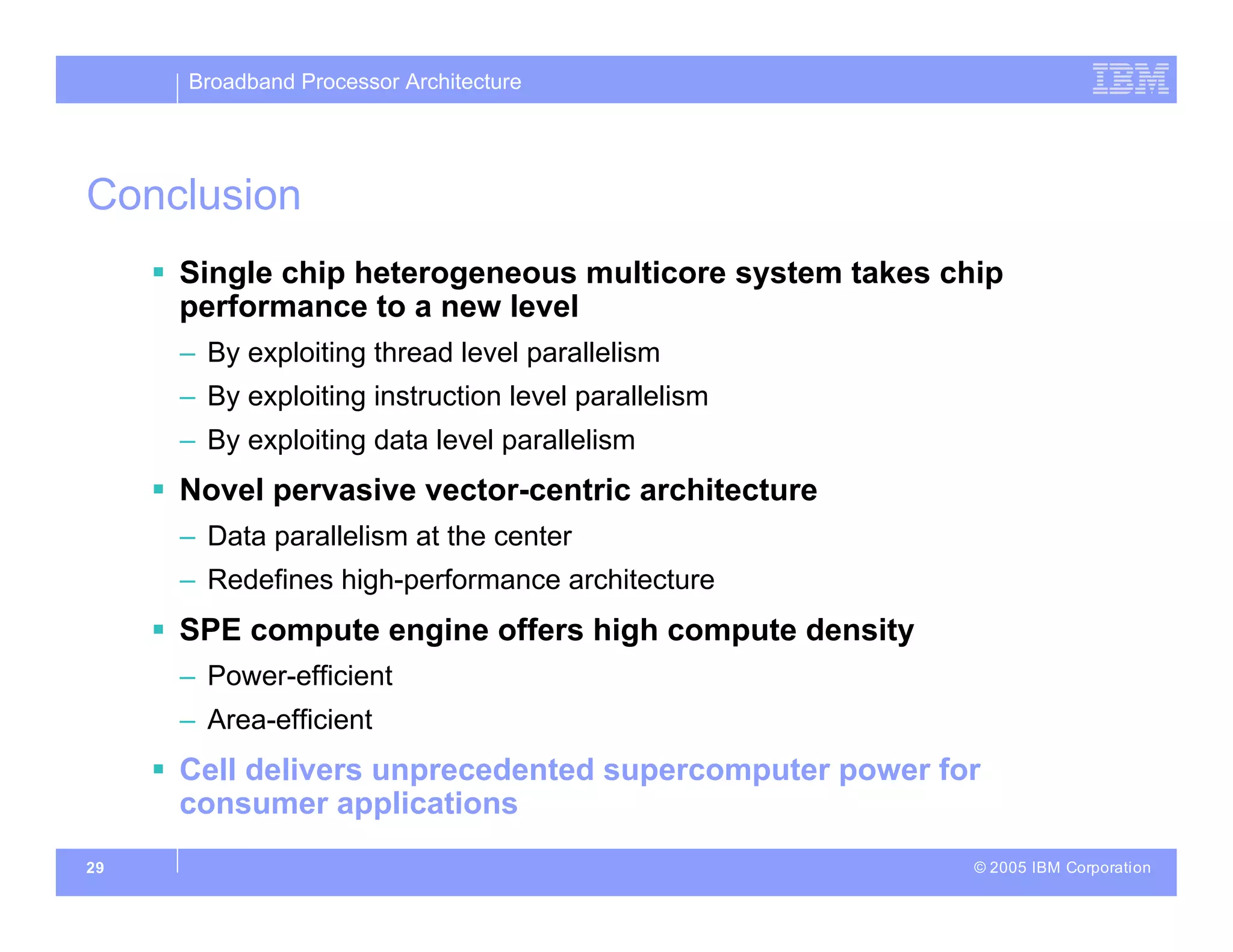 Broadband Processor Architecture
© 2005 IBM Corporation
29
Conclusion
 Single chip heterogeneous multicore system takes chip
performance to a new level
– By exploiting thread level parallelism
– By exploiting instruction level parallelism
– By exploiting data level parallelism
 Novel pervasive vector-centric architecture
– Data parallelism at the center
– Redefines high-performance architecture
 SPE compute engine offers high compute density
– Power-efficient
– Area-efficient
 Cell delivers unprecedented supercomputer power for
consumer applications
 