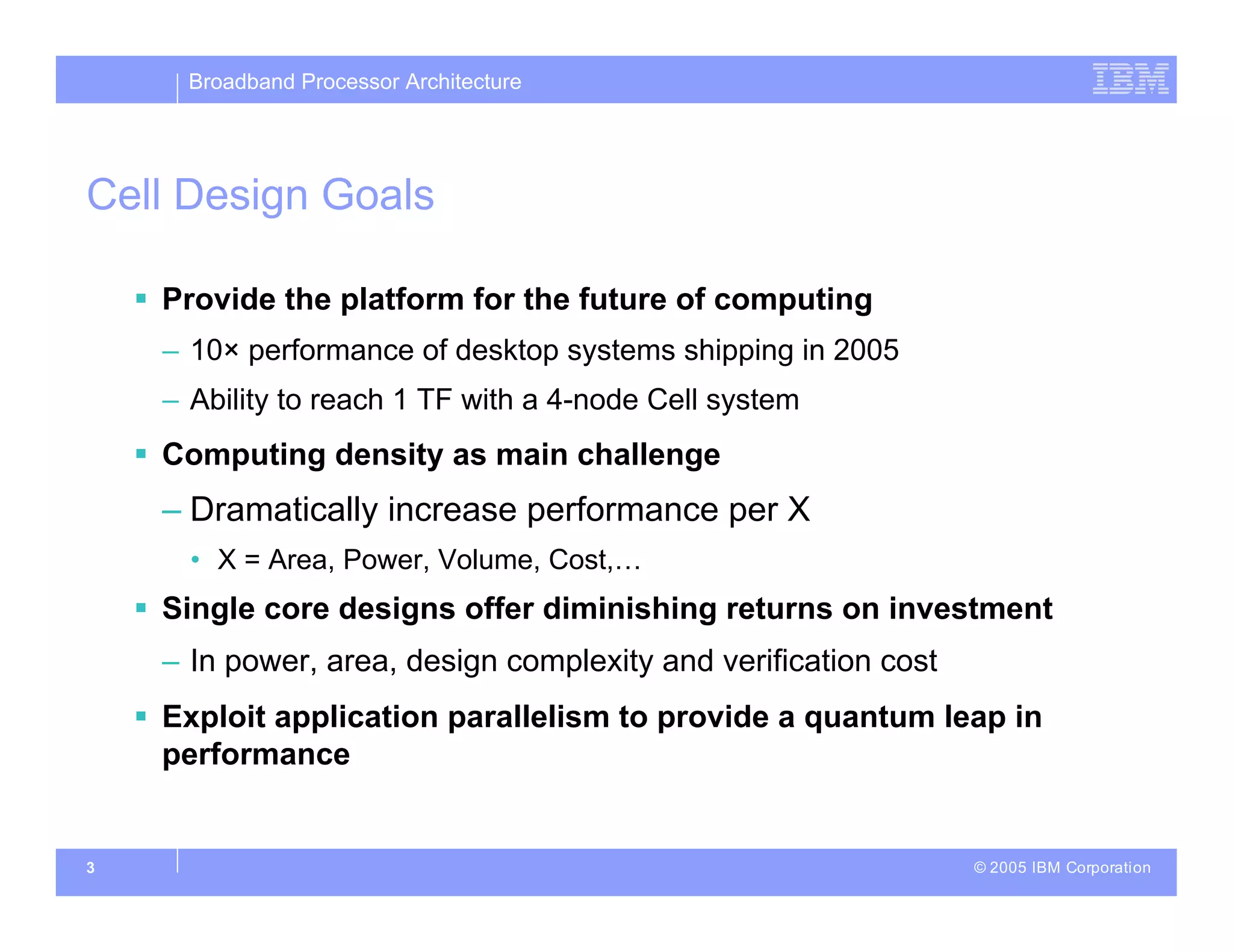 Broadband Processor Architecture
© 2005 IBM Corporation
3
Cell Design Goals
 Provide the platform for the future of computing
– 10× performance of desktop systems shipping in 2005
– Ability to reach 1 TF with a 4-node Cell system
 Computing density as main challenge
– Dramatically increase performance per X
• X = Area, Power, Volume, Cost,…
 Single core designs offer diminishing returns on investment
– In power, area, design complexity and verification cost
 Exploit application parallelism to provide a quantum leap in
performance
 