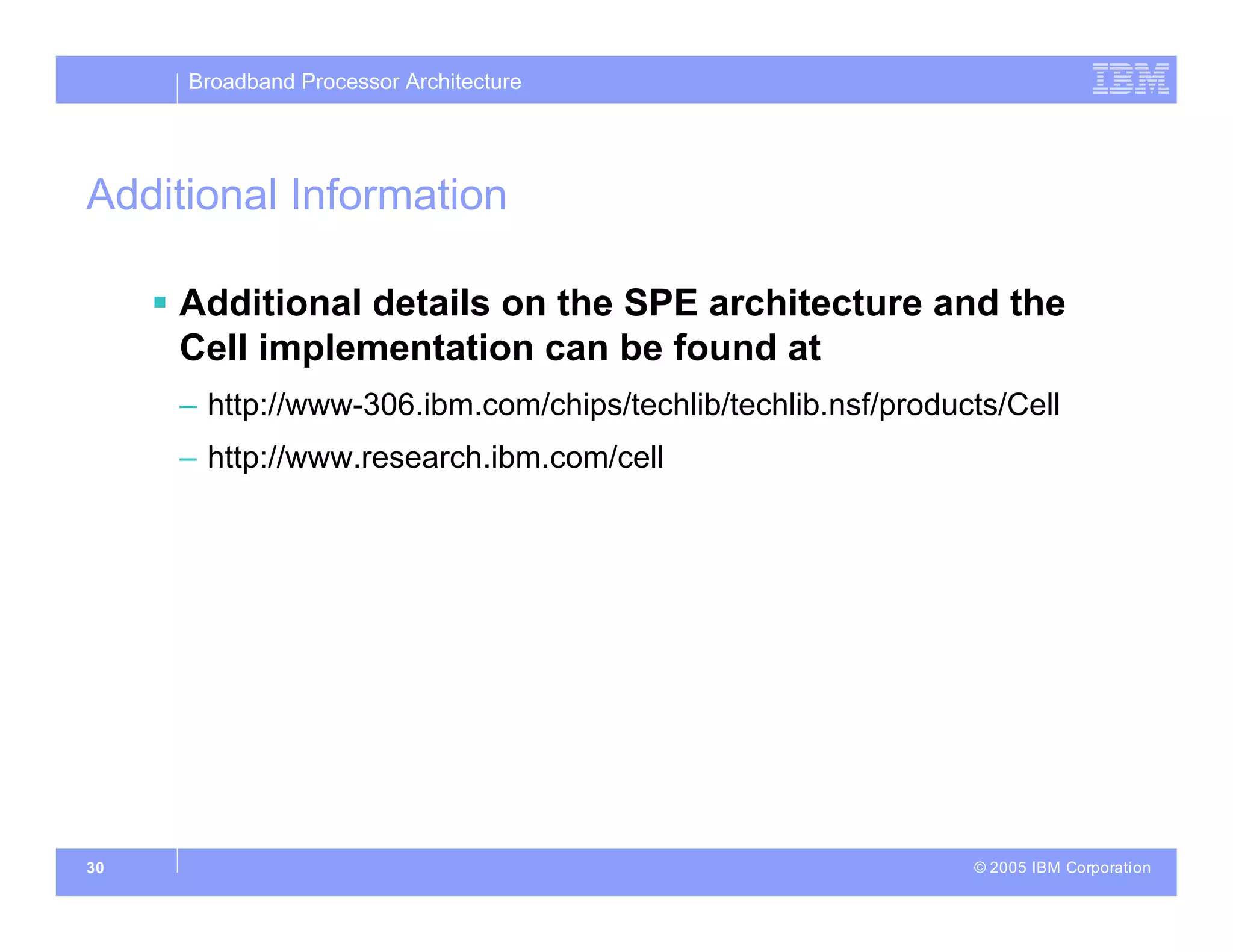 Broadband Processor Architecture
© 2005 IBM Corporation
30
Additional Information
 Additional details on the SPE architecture and the
Cell implementation can be found at
– http://www-306.ibm.com/chips/techlib/techlib.nsf/products/Cell
– http://www.research.ibm.com/cell
 