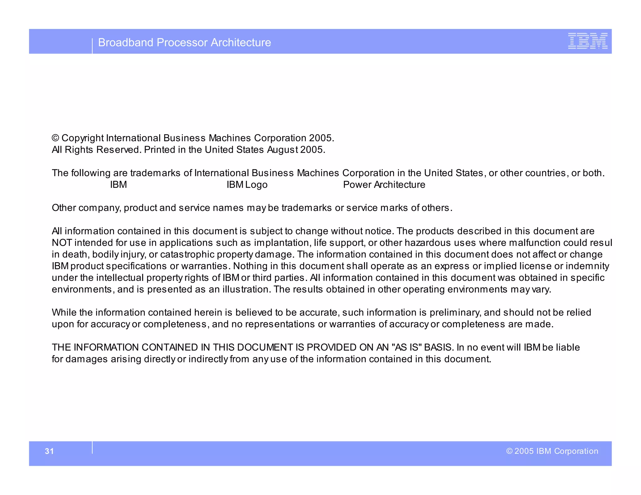 Broadband Processor Architecture
© 2005 IBM Corporation
31
© Copyright International Business Machines Corporation 2005.
All Rights Reserved. Printed in the United States August 2005.
The following are trademarks of International Business Machines Corporation in the United States, or other countries, or both.
IBM IBM Logo Power Architecture
Other company, product and service names may be trademarks or service marks of others.
All information contained in this document is subject to change without notice. The products described in this document are
NOT intended for use in applications such as implantation, life support, or other hazardous uses where malfunction could resul
in death, bodily injury, or catastrophic property damage. The information contained in this document does not affect or change
IBM product specifications or warranties. Nothing in this document shall operate as an express or implied license or indemnity
under the intellectual property rights of IBM or third parties. All information contained in this document was obtained in specific
environments, and is presented as an illustration. The results obtained in other operating environments may vary.
While the information contained herein is believed to be accurate, such information is preliminary, and should not be relied
upon for accuracy or completeness, and no representations or warranties of accuracy or completeness are made.
THE INFORMATION CONTAINED IN THIS DOCUMENT IS PROVIDED ON AN "AS IS" BASIS. In no event will IBM be liable
for damages arising directly or indirectly from any use of the information contained in this document.
 