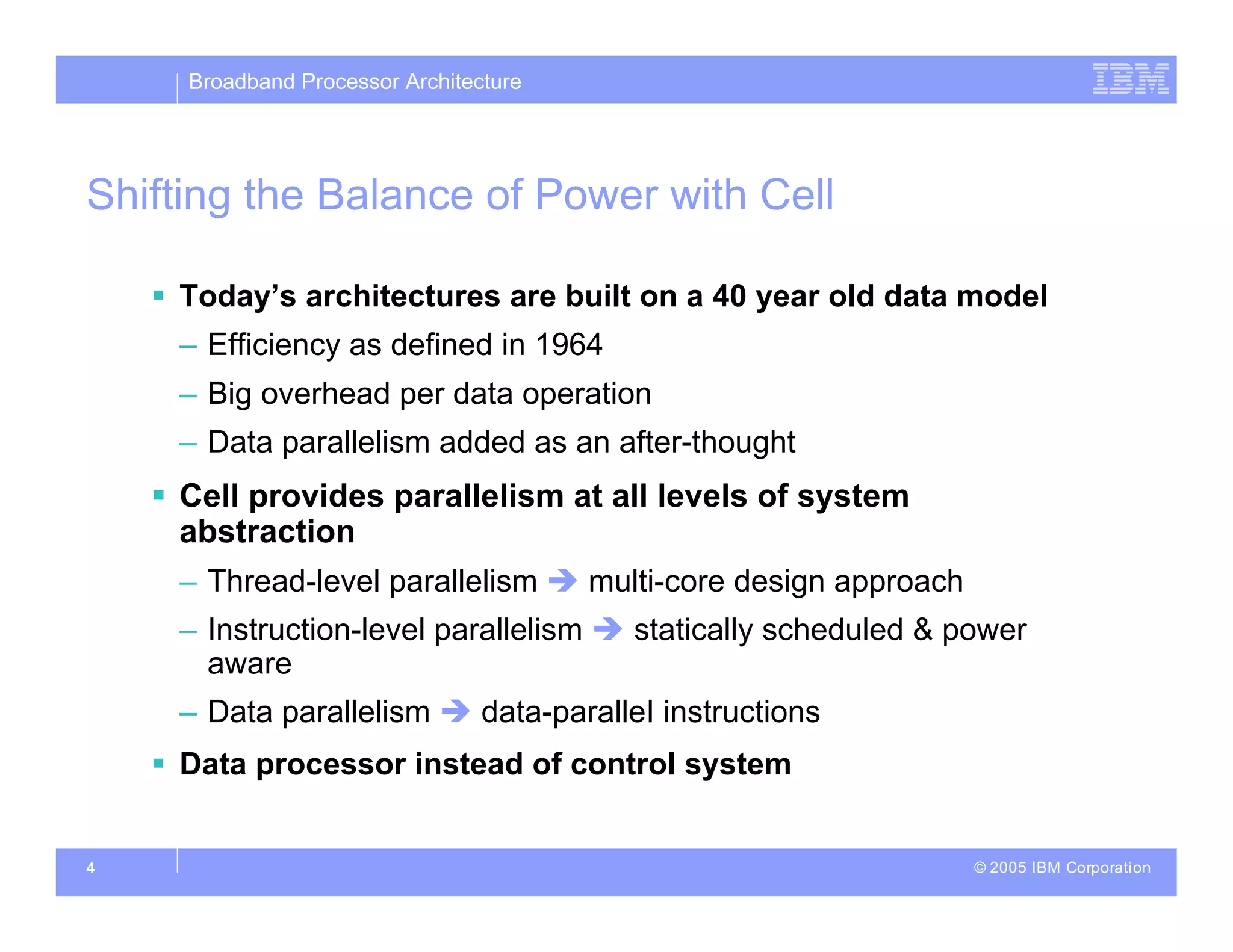 Broadband Processor Architecture
© 2005 IBM Corporation
4
Shifting the Balance of Power with Cell
 Today’s architectures are built on a 40 year old data model
– Efficiency as defined in 1964
– Big overhead per data operation
– Data parallelism added as an after-thought
 Cell provides parallelism at all levels of system
abstraction
– Thread-level parallelism  multi-core design approach
– Instruction-level parallelism  statically scheduled & power
aware
– Data parallelism  data-paralleI instructions
 Data processor instead of control system
 