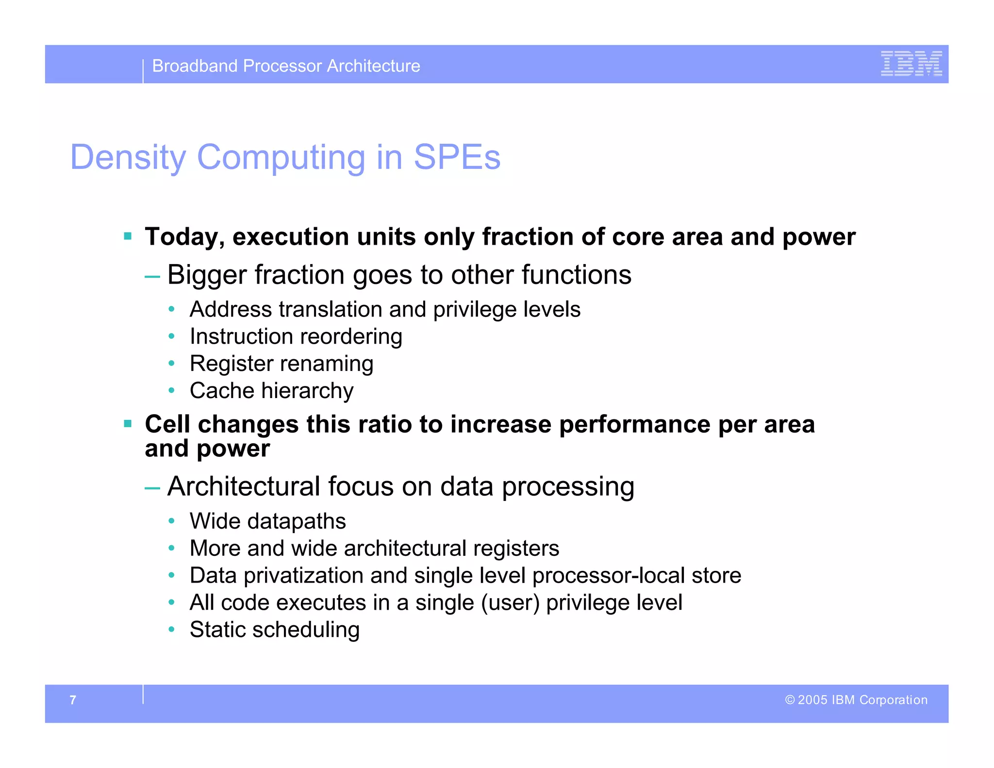 Broadband Processor Architecture
© 2005 IBM Corporation
7
Density Computing in SPEs
 Today, execution units only fraction of core area and power
– Bigger fraction goes to other functions
• Address translation and privilege levels
• Instruction reordering
• Register renaming
• Cache hierarchy
 Cell changes this ratio to increase performance per area
and power
– Architectural focus on data processing
• Wide datapaths
• More and wide architectural registers
• Data privatization and single level processor-local store
• All code executes in a single (user) privilege level
• Static scheduling
 