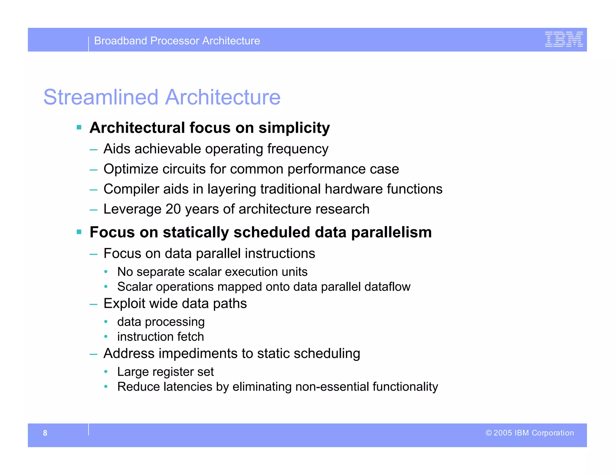 Broadband Processor Architecture
© 2005 IBM Corporation
8
Streamlined Architecture
 Architectural focus on simplicity
– Aids achievable operating frequency
– Optimize circuits for common performance case
– Compiler aids in layering traditional hardware functions
– Leverage 20 years of architecture research
 Focus on statically scheduled data parallelism
– Focus on data parallel instructions
• No separate scalar execution units
• Scalar operations mapped onto data parallel dataflow
– Exploit wide data paths
• data processing
• instruction fetch
– Address impediments to static scheduling
• Large register set
• Reduce latencies by eliminating non-essential functionality
 