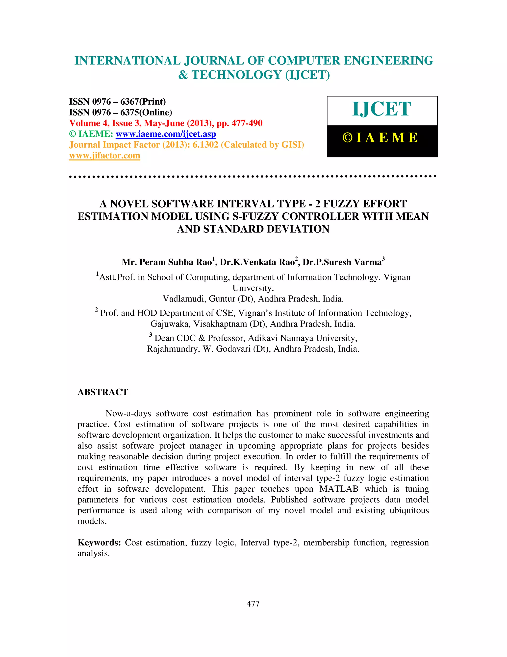 International Journal of Computer Engineering and Technology (IJCET), ISSN 0976-
6367(Print), ISSN 0976 – 6375(Online) Volume 4, Issue 3, May – June (2013), © IAEME
477
A NOVEL SOFTWARE INTERVAL TYPE - 2 FUZZY EFFORT
ESTIMATION MODEL USING S-FUZZY CONTROLLER WITH MEAN
AND STANDARD DEVIATION
Mr. Peram Subba Rao1
, Dr.K.Venkata Rao2
, Dr.P.Suresh Varma3
1
Astt.Prof. in School of Computing, department of Information Technology, Vignan
University,
Vadlamudi, Guntur (Dt), Andhra Pradesh, India.
2
Prof. and HOD Department of CSE, Vignan’s Institute of Information Technology,
Gajuwaka, Visakhaptnam (Dt), Andhra Pradesh, India.
3
Dean CDC & Professor, Adikavi Nannaya University,
Rajahmundry, W. Godavari (Dt), Andhra Pradesh, India.
ABSTRACT
Now-a-days software cost estimation has prominent role in software engineering
practice. Cost estimation of software projects is one of the most desired capabilities in
software development organization. It helps the customer to make successful investments and
also assist software project manager in upcoming appropriate plans for projects besides
making reasonable decision during project execution. In order to fulfill the requirements of
cost estimation time effective software is required. By keeping in new of all these
requirements, my paper introduces a novel model of interval type-2 fuzzy logic estimation
effort in software development. This paper touches upon MATLAB which is tuning
parameters for various cost estimation models. Published software projects data model
performance is used along with comparison of my novel model and existing ubiquitous
models.
Keywords: Cost estimation, fuzzy logic, Interval type-2, membership function, regression
analysis.
INTERNATIONAL JOURNAL OF COMPUTER ENGINEERING
& TECHNOLOGY (IJCET)
ISSN 0976 – 6367(Print)
ISSN 0976 – 6375(Online)
Volume 4, Issue 3, May-June (2013), pp. 477-490
© IAEME: www.iaeme.com/ijcet.asp
Journal Impact Factor (2013): 6.1302 (Calculated by GISI)
www.jifactor.com
IJCET
© I A E M E
 