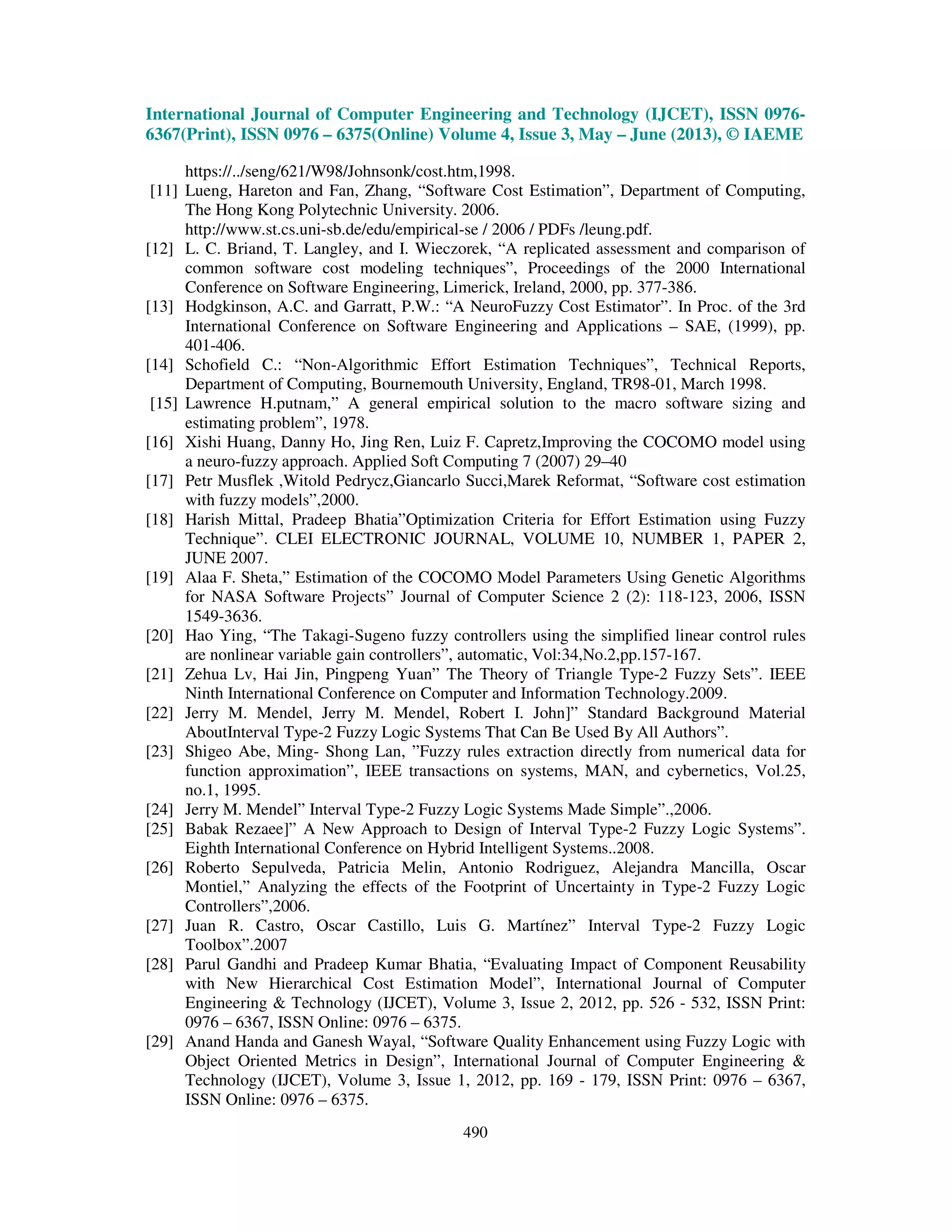 International Journal of Computer Engineering and Technology (IJCET), ISSN 0976-
6367(Print), ISSN 0976 – 6375(Online) Volume 4, Issue 3, May – June (2013), © IAEME
490
https://../seng/621/W98/Johnsonk/cost.htm,1998.
[11] Lueng, Hareton and Fan, Zhang, “Software Cost Estimation”, Department of Computing,
The Hong Kong Polytechnic University. 2006.
http://www.st.cs.uni-sb.de/edu/empirical-se / 2006 / PDFs /leung.pdf.
[12] L. C. Briand, T. Langley, and I. Wieczorek, “A replicated assessment and comparison of
common software cost modeling techniques”, Proceedings of the 2000 International
Conference on Software Engineering, Limerick, Ireland, 2000, pp. 377-386.
[13] Hodgkinson, A.C. and Garratt, P.W.: “A NeuroFuzzy Cost Estimator”. In Proc. of the 3rd
International Conference on Software Engineering and Applications – SAE, (1999), pp.
401-406.
[14] Schofield C.: “Non-Algorithmic Effort Estimation Techniques”, Technical Reports,
Department of Computing, Bournemouth University, England, TR98-01, March 1998.
[15] Lawrence H.putnam,” A general empirical solution to the macro software sizing and
estimating problem”, 1978.
[16] Xishi Huang, Danny Ho, Jing Ren, Luiz F. Capretz,Improving the COCOMO model using
a neuro-fuzzy approach. Applied Soft Computing 7 (2007) 29–40
[17] Petr Musflek ,Witold Pedrycz,Giancarlo Succi,Marek Reformat, “Software cost estimation
with fuzzy models”,2000.
[18] Harish Mittal, Pradeep Bhatia”Optimization Criteria for Effort Estimation using Fuzzy
Technique”. CLEI ELECTRONIC JOURNAL, VOLUME 10, NUMBER 1, PAPER 2,
JUNE 2007.
[19] Alaa F. Sheta,” Estimation of the COCOMO Model Parameters Using Genetic Algorithms
for NASA Software Projects” Journal of Computer Science 2 (2): 118-123, 2006, ISSN
1549-3636.
[20] Hao Ying, “The Takagi-Sugeno fuzzy controllers using the simplified linear control rules
are nonlinear variable gain controllers”, automatic, Vol:34,No.2,pp.157-167.
[21] Zehua Lv, Hai Jin, Pingpeng Yuan” The Theory of Triangle Type-2 Fuzzy Sets”. IEEE
Ninth International Conference on Computer and Information Technology.2009.
[22] Jerry M. Mendel, Jerry M. Mendel, Robert I. John]” Standard Background Material
AboutInterval Type-2 Fuzzy Logic Systems That Can Be Used By All Authors”.
[23] Shigeo Abe, Ming- Shong Lan, ”Fuzzy rules extraction directly from numerical data for
function approximation”, IEEE transactions on systems, MAN, and cybernetics, Vol.25,
no.1, 1995.
[24] Jerry M. Mendel” Interval Type-2 Fuzzy Logic Systems Made Simple”.,2006.
[25] Babak Rezaee]” A New Approach to Design of Interval Type-2 Fuzzy Logic Systems”.
Eighth International Conference on Hybrid Intelligent Systems..2008.
[26] Roberto Sepulveda, Patricia Melin, Antonio Rodriguez, Alejandra Mancilla, Oscar
Montiel,” Analyzing the effects of the Footprint of Uncertainty in Type-2 Fuzzy Logic
Controllers”,2006.
[27] Juan R. Castro, Oscar Castillo, Luis G. Martínez” Interval Type-2 Fuzzy Logic
Toolbox”.2007
[28] Parul Gandhi and Pradeep Kumar Bhatia, “Evaluating Impact of Component Reusability
with New Hierarchical Cost Estimation Model”, International Journal of Computer
Engineering & Technology (IJCET), Volume 3, Issue 2, 2012, pp. 526 - 532, ISSN Print:
0976 – 6367, ISSN Online: 0976 – 6375.
[29] Anand Handa and Ganesh Wayal, “Software Quality Enhancement using Fuzzy Logic with
Object Oriented Metrics in Design”, International Journal of Computer Engineering &
Technology (IJCET), Volume 3, Issue 1, 2012, pp. 169 - 179, ISSN Print: 0976 – 6367,
ISSN Online: 0976 – 6375.
 