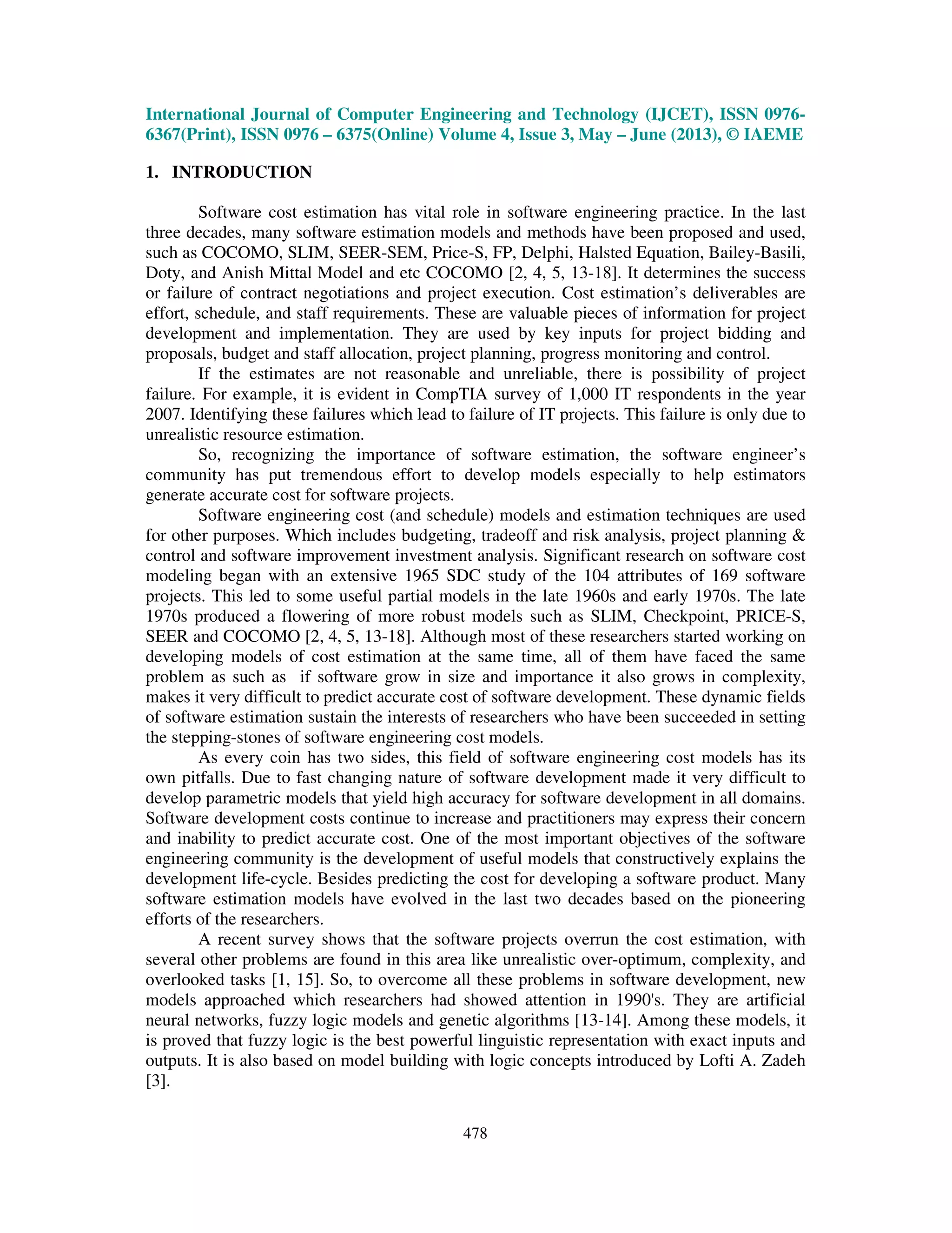International Journal of Computer Engineering and Technology (IJCET), ISSN 0976-
6367(Print), ISSN 0976 – 6375(Online) Volume 4, Issue 3, May – June (2013), © IAEME
478
1. INTRODUCTION
Software cost estimation has vital role in software engineering practice. In the last
three decades, many software estimation models and methods have been proposed and used,
such as COCOMO, SLIM, SEER-SEM, Price-S, FP, Delphi, Halsted Equation, Bailey-Basili,
Doty, and Anish Mittal Model and etc COCOMO [2, 4, 5, 13-18]. It determines the success
or failure of contract negotiations and project execution. Cost estimation’s deliverables are
effort, schedule, and staff requirements. These are valuable pieces of information for project
development and implementation. They are used by key inputs for project bidding and
proposals, budget and staff allocation, project planning, progress monitoring and control.
If the estimates are not reasonable and unreliable, there is possibility of project
failure. For example, it is evident in CompTIA survey of 1,000 IT respondents in the year
2007. Identifying these failures which lead to failure of IT projects. This failure is only due to
unrealistic resource estimation.
So, recognizing the importance of software estimation, the software engineer’s
community has put tremendous effort to develop models especially to help estimators
generate accurate cost for software projects.
Software engineering cost (and schedule) models and estimation techniques are used
for other purposes. Which includes budgeting, tradeoff and risk analysis, project planning &
control and software improvement investment analysis. Significant research on software cost
modeling began with an extensive 1965 SDC study of the 104 attributes of 169 software
projects. This led to some useful partial models in the late 1960s and early 1970s. The late
1970s produced a flowering of more robust models such as SLIM, Checkpoint, PRICE-S,
SEER and COCOMO [2, 4, 5, 13-18]. Although most of these researchers started working on
developing models of cost estimation at the same time, all of them have faced the same
problem as such as if software grow in size and importance it also grows in complexity,
makes it very difficult to predict accurate cost of software development. These dynamic fields
of software estimation sustain the interests of researchers who have been succeeded in setting
the stepping-stones of software engineering cost models.
As every coin has two sides, this field of software engineering cost models has its
own pitfalls. Due to fast changing nature of software development made it very difficult to
develop parametric models that yield high accuracy for software development in all domains.
Software development costs continue to increase and practitioners may express their concern
and inability to predict accurate cost. One of the most important objectives of the software
engineering community is the development of useful models that constructively explains the
development life-cycle. Besides predicting the cost for developing a software product. Many
software estimation models have evolved in the last two decades based on the pioneering
efforts of the researchers.
A recent survey shows that the software projects overrun the cost estimation, with
several other problems are found in this area like unrealistic over-optimum, complexity, and
overlooked tasks [1, 15]. So, to overcome all these problems in software development, new
models approached which researchers had showed attention in 1990's. They are artificial
neural networks, fuzzy logic models and genetic algorithms [13-14]. Among these models, it
is proved that fuzzy logic is the best powerful linguistic representation with exact inputs and
outputs. It is also based on model building with logic concepts introduced by Lofti A. Zadeh
[3].
 