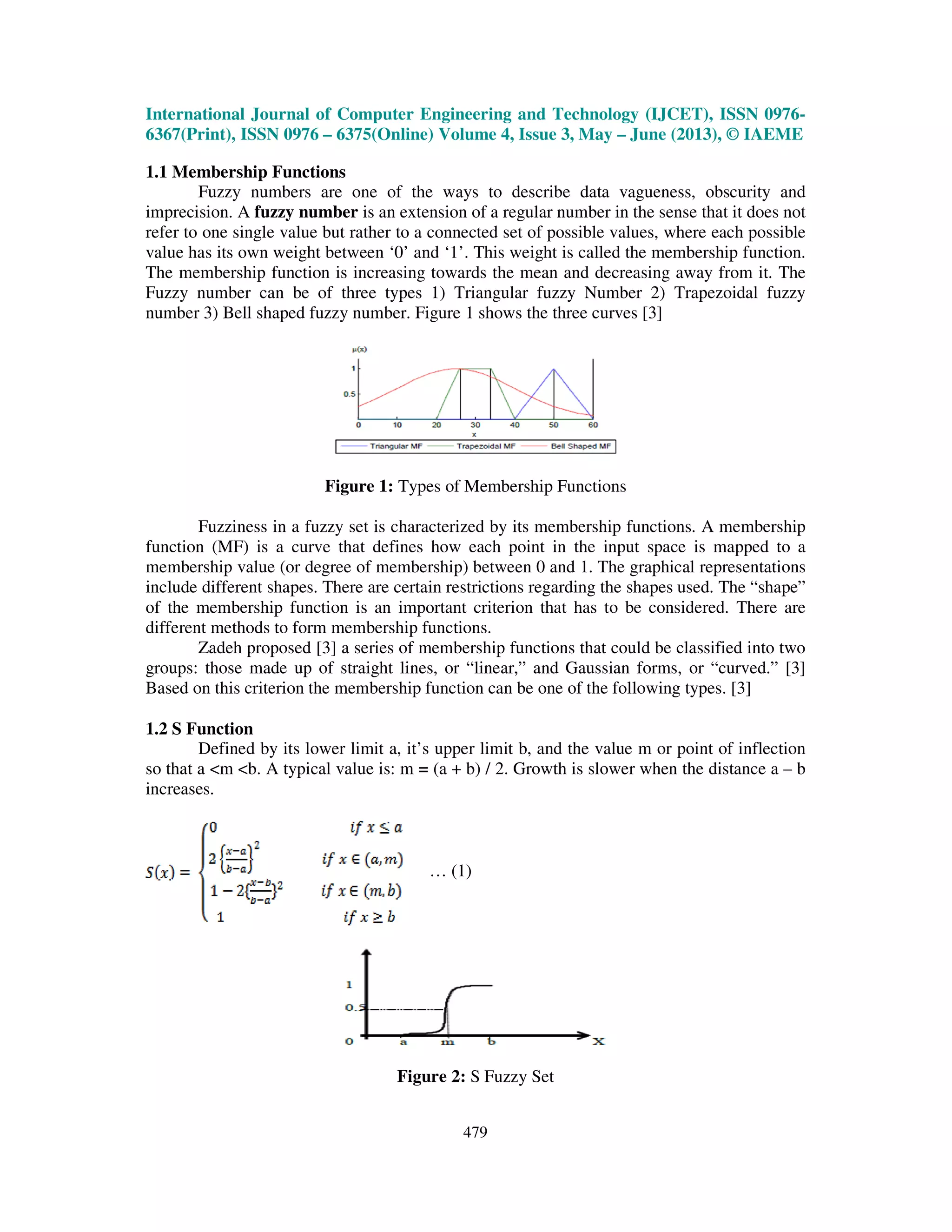 International Journal of Computer Engineering and Technology (IJCET), ISSN 0976-
6367(Print), ISSN 0976 – 6375(Online) Volume 4, Issue 3, May – June (2013), © IAEME
479
1.1 Membership Functions
Fuzzy numbers are one of the ways to describe data vagueness, obscurity and
imprecision. A fuzzy number is an extension of a regular number in the sense that it does not
refer to one single value but rather to a connected set of possible values, where each possible
value has its own weight between ‘0’ and ‘1’. This weight is called the membership function.
The membership function is increasing towards the mean and decreasing away from it. The
Fuzzy number can be of three types 1) Triangular fuzzy Number 2) Trapezoidal fuzzy
number 3) Bell shaped fuzzy number. Figure 1 shows the three curves [3]
Figure 1: Types of Membership Functions
Fuzziness in a fuzzy set is characterized by its membership functions. A membership
function (MF) is a curve that defines how each point in the input space is mapped to a
membership value (or degree of membership) between 0 and 1. The graphical representations
include different shapes. There are certain restrictions regarding the shapes used. The “shape”
of the membership function is an important criterion that has to be considered. There are
different methods to form membership functions.
Zadeh proposed [3] a series of membership functions that could be classified into two
groups: those made up of straight lines, or “linear,” and Gaussian forms, or “curved.” [3]
Based on this criterion the membership function can be one of the following types. [3]
1.2 S Function
Defined by its lower limit a, it’s upper limit b, and the value m or point of inflection
so that a <m <b. A typical value is: m = (a + b) / 2. Growth is slower when the distance a – b
increases.
… (1)
Figure 2: S Fuzzy Set
 