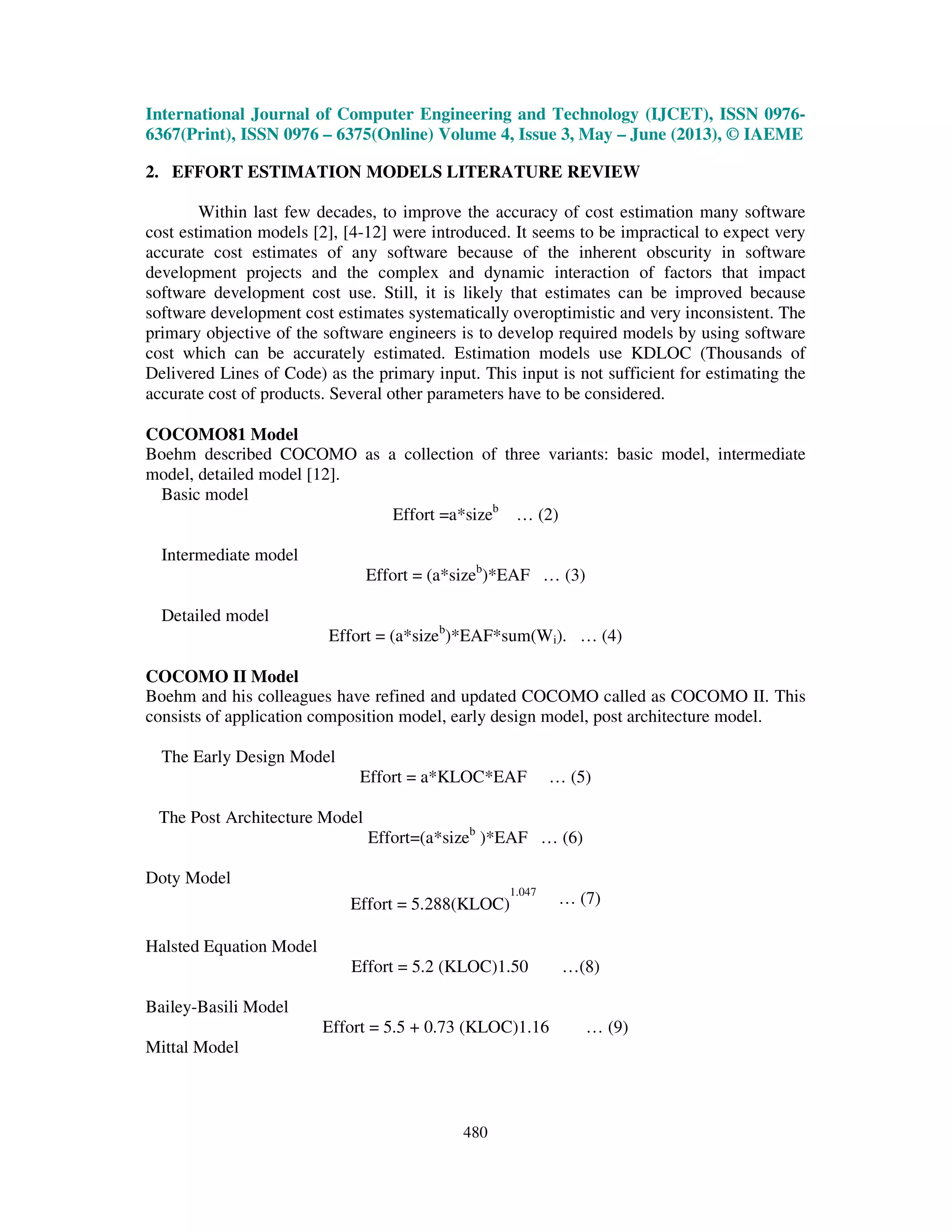 International Journal of Computer Engineering and Technology (IJCET), ISSN 0976-
6367(Print), ISSN 0976 – 6375(Online) Volume 4, Issue 3, May – June (2013), © IAEME
480
2. EFFORT ESTIMATION MODELS LITERATURE REVIEW
Within last few decades, to improve the accuracy of cost estimation many software
cost estimation models [2], [4-12] were introduced. It seems to be impractical to expect very
accurate cost estimates of any software because of the inherent obscurity in software
development projects and the complex and dynamic interaction of factors that impact
software development cost use. Still, it is likely that estimates can be improved because
software development cost estimates systematically overoptimistic and very inconsistent. The
primary objective of the software engineers is to develop required models by using software
cost which can be accurately estimated. Estimation models use KDLOC (Thousands of
Delivered Lines of Code) as the primary input. This input is not sufficient for estimating the
accurate cost of products. Several other parameters have to be considered.
COCOMO81 Model
Boehm described COCOMO as a collection of three variants: basic model, intermediate
model, detailed model [12].
Basic model
Effort =a*sizeb
… (2)
Intermediate model
Effort = (a*sizeb
)*EAF … (3)
Detailed model
Effort = (a*sizeb
)*EAF*sum(Wi). … (4)
COCOMO II Model
Boehm and his colleagues have refined and updated COCOMO called as COCOMO II. This
consists of application composition model, early design model, post architecture model.
The Early Design Model
Effort = a*KLOC*EAF … (5)
The Post Architecture Model
Effort=(a*sizeb
)*EAF … (6)
Doty Model
Effort = 5.288(KLOC)
1.047
… (7)
Halsted Equation Model
Effort = 5.2 (KLOC)1.50 …(8)
Bailey-Basili Model
Effort = 5.5 + 0.73 (KLOC)1.16 … (9)
Mittal Model
 