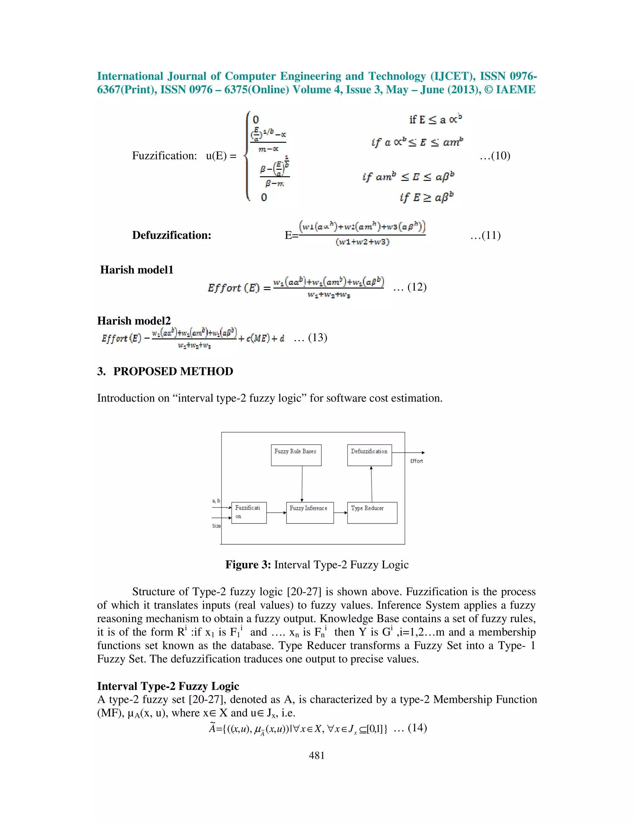 International Journal of Computer Engineering and Technology (IJCET), ISSN 0976-
6367(Print), ISSN 0976 – 6375(Online) Volume 4, Issue 3, May – June (2013), © IAEME
481
Fuzzification: u(E) = …(10)
Defuzzification: E= …(11)
Harish model1
… (12)
Harish model2
… (13)
3. PROPOSED METHOD
Introduction on “interval type-2 fuzzy logic” for software cost estimation.
Figure 3: Interval Type-2 Fuzzy Logic
Structure of Type-2 fuzzy logic [20-27] is shown above. Fuzzification is the process
of which it translates inputs (real values) to fuzzy values. Inference System applies a fuzzy
reasoning mechanism to obtain a fuzzy output. Knowledge Base contains a set of fuzzy rules,
it is of the form Ri
:if x1 is F1
i
and …. xn is Fn
i
then Y is Gi
,i=1,2…m and a membership
functions set known as the database. Type Reducer transforms a Fuzzy Set into a Type- 1
Fuzzy Set. The defuzzification traduces one output to precise values.
Interval Type-2 Fuzzy Logic
A type-2 fuzzy set [20-27], denoted as A, is characterized by a type-2 Membership Function
(MF), µA(x, u), where x∈X and u∈Jx, i.e.
]}1,0[,|)),(),,{((
~
~ ⊆∈∀∈∀= xA
JxXxuxuxA µ … (14)
 