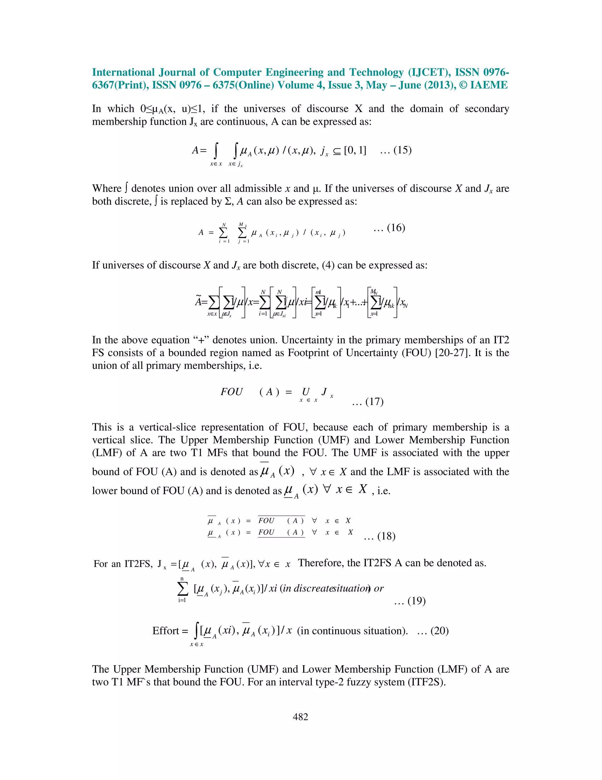 International Journal of Computer Engineering and Technology (IJCET), ISSN 0976-
6367(Print), ISSN 0976 – 6375(Online) Volume 4, Issue 3, May – June (2013), © IAEME
482
In which 0≤µA(x, u)≤1, if the universes of discourse X and the domain of secondary
membership function Jx are continuous, A can be expressed as:
∫∫ ∈∈
⊆=
xjx
xA
xx
jxxA ]1,0[),,(/),( µµµ … (15)
Where ∫ denotes union over all admissible x and µ. If the universes of discourse X and Jx are
both discrete, ∫ is replaced by Σ, A can also be expressed as:
∑∑ ==
=
kM
j
jijiA
N
i
xxA
11
),(/),( µµµ … (16)
If universes of discourse X and Jx are both discrete, (4) can be expressed as:
N
M
x
nk
m
x
k
N
J
N
iJxx
xxxixA
N
xix
//1....//1/1//1
~
1
1
1
1
1
1






++





=





=





= ∑∑∑∑∑∑ ==∈=∈∈
µµµµ
µµ
In the above equation “+” denotes union. Uncertainty in the primary memberships of an IT2
FS consists of a bounded region named as Footprint of Uncertainty (FOU) [20-27]. It is the
union of all primary memberships, i.e.
x
xx
JUAFOU
∈
=)(
… (17)
This is a vertical-slice representation of FOU, because each of primary membership is a
vertical slice. The Upper Membership Function (UMF) and Lower Membership Function
(LMF) of A are two T1 MFs that bound the FOU. The UMF is associated with the upper
bound of FOU (A) and is denoted as )(xAµ , Xx ∈∀ and the LMF is associated with the
lower bound of FOU (A) and is denoted as XxxA
∈∀)(µ , i.e.
XxAFOUx
XxAFOUx
A
A
∈∀=
∈∀=
)()(
)()(
µ
µ
… (18)
xxxx AA
∈∀= )],(),([JIT2FS,anFor x µµ Therefore, the IT2FS A can be denoted as.
orsituationdiscreateinxixx iAjA
)(/)](),([
n
1i
µµ∑= … (19)
Effort = xxxi iA
xx
A
/])(,)([ µµ∫∈
(in continuous situation). … (20)
The Upper Membership Function (UMF) and Lower Membership Function (LMF) of A are
two T1 MF`s that bound the FOU. For an interval type-2 fuzzy system (ITF2S).
 