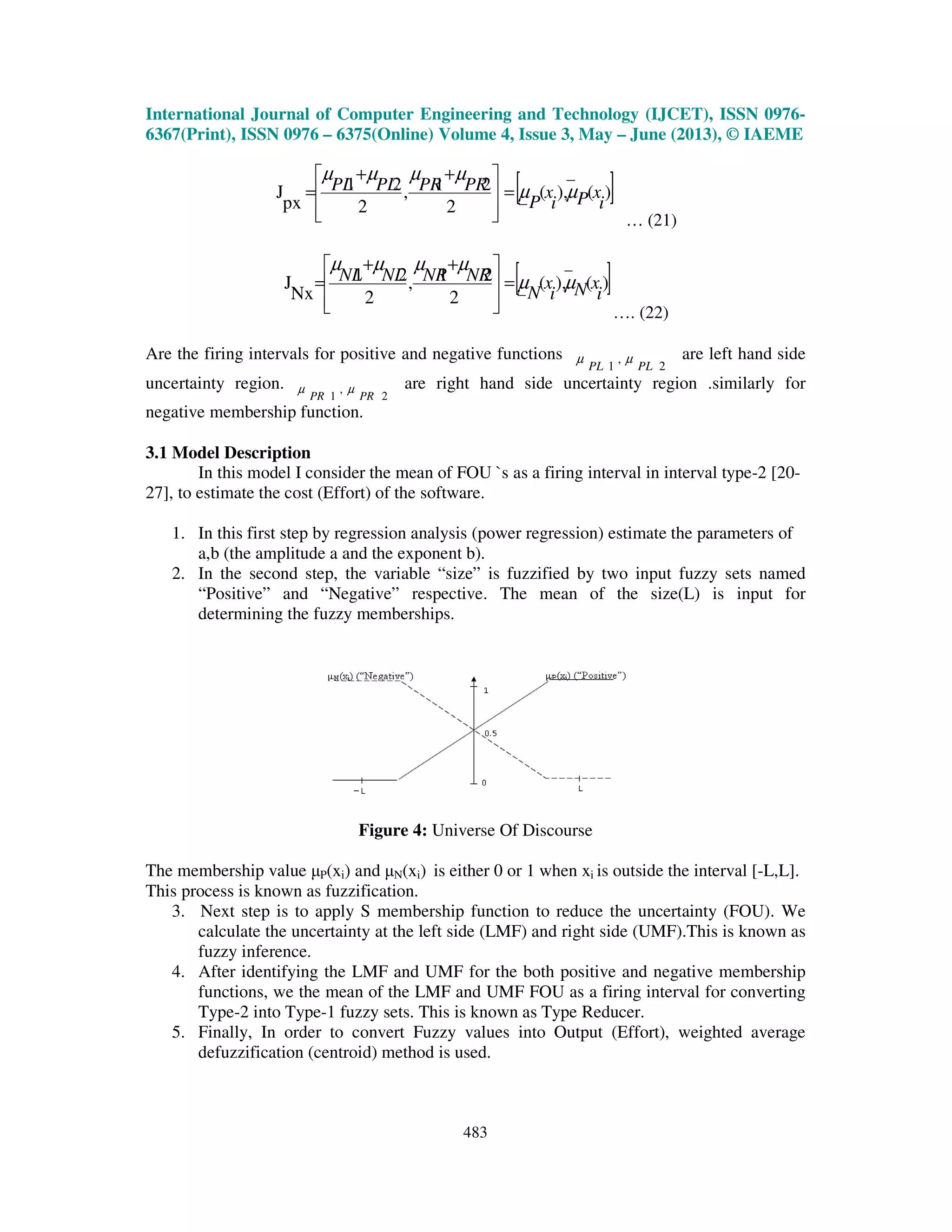 International Journal of Computer Engineering and Technology (IJCET), ISSN 0976-
6367(Print), ISSN 0976 – 6375(Online) Volume 4, Issue 3, May – June (2013), © IAEME
483
[ ])(),(
2
21,
2
21
px
J
i
xPi
x
P
PRPRPLPL µµ
µµµµ
=







 ++
=
… (21)
[ ])(),(
2
21,
2
21
Nx
J
i
xNi
x
N
NRNRNLNL µµ
µµµµ
=







 ++
=
…. (22)
Are the firing intervals for positive and negative functions
2
,
1 PLPL
µµ are left hand side
uncertainty region.
2
,
1 PRPR
µµ are right hand side uncertainty region .similarly for
negative membership function.
3.1 Model Description
In this model I consider the mean of FOU `s as a firing interval in interval type-2 [20-
27], to estimate the cost (Effort) of the software.
1. In this first step by regression analysis (power regression) estimate the parameters of
a,b (the amplitude a and the exponent b).
2. In the second step, the variable “size” is fuzzified by two input fuzzy sets named
“Positive” and “Negative” respective. The mean of the size(L) is input for
determining the fuzzy memberships.
Figure 4: Universe Of Discourse
The membership value µP(xi) and µN(xi) is either 0 or 1 when xi is outside the interval [-L,L].
This process is known as fuzzification.
3. Next step is to apply S membership function to reduce the uncertainty (FOU). We
calculate the uncertainty at the left side (LMF) and right side (UMF).This is known as
fuzzy inference.
4. After identifying the LMF and UMF for the both positive and negative membership
functions, we the mean of the LMF and UMF FOU as a firing interval for converting
Type-2 into Type-1 fuzzy sets. This is known as Type Reducer.
5. Finally, In order to convert Fuzzy values into Output (Effort), weighted average
defuzzification (centroid) method is used.
 