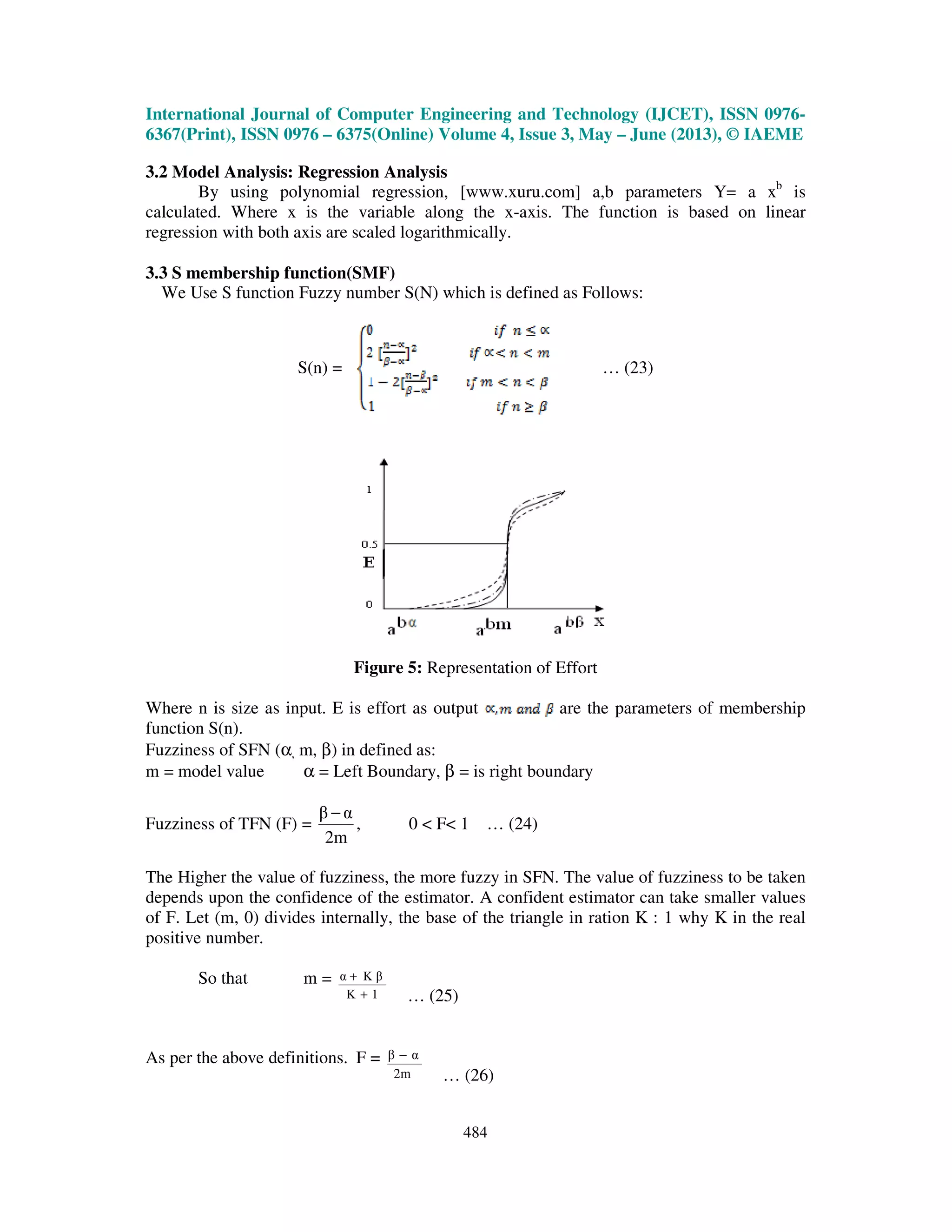 International Journal of Computer Engineering and Technology (IJCET), ISSN 0976-
6367(Print), ISSN 0976 – 6375(Online) Volume 4, Issue 3, May – June (2013), © IAEME
484
3.2 Model Analysis: Regression Analysis
By using polynomial regression, [www.xuru.com] a,b parameters Y= a xb
is
calculated. Where x is the variable along the x-axis. The function is based on linear
regression with both axis are scaled logarithmically.
3.3 S membership function(SMF)
We Use S function Fuzzy number S(N) which is defined as Follows:
S(n) = … (23)
Figure 5: Representation of Effort
Where n is size as input. E is effort as output are the parameters of membership
function S(n).
Fuzziness of SFN (α, m, β) in defined as:
m = model value α = Left Boundary, β = is right boundary
Fuzziness of TFN (F) =
2m
αβ −
, 0 < F< 1 … (24)
The Higher the value of fuzziness, the more fuzzy in SFN. The value of fuzziness to be taken
depends upon the confidence of the estimator. A confident estimator can take smaller values
of F. Let (m, 0) divides internally, the base of the triangle in ration K : 1 why K in the real
positive number.
So that m =
1K
K βα
+
+
… (25)
As per the above definitions. F =
2m
αβ −
… (26)
 