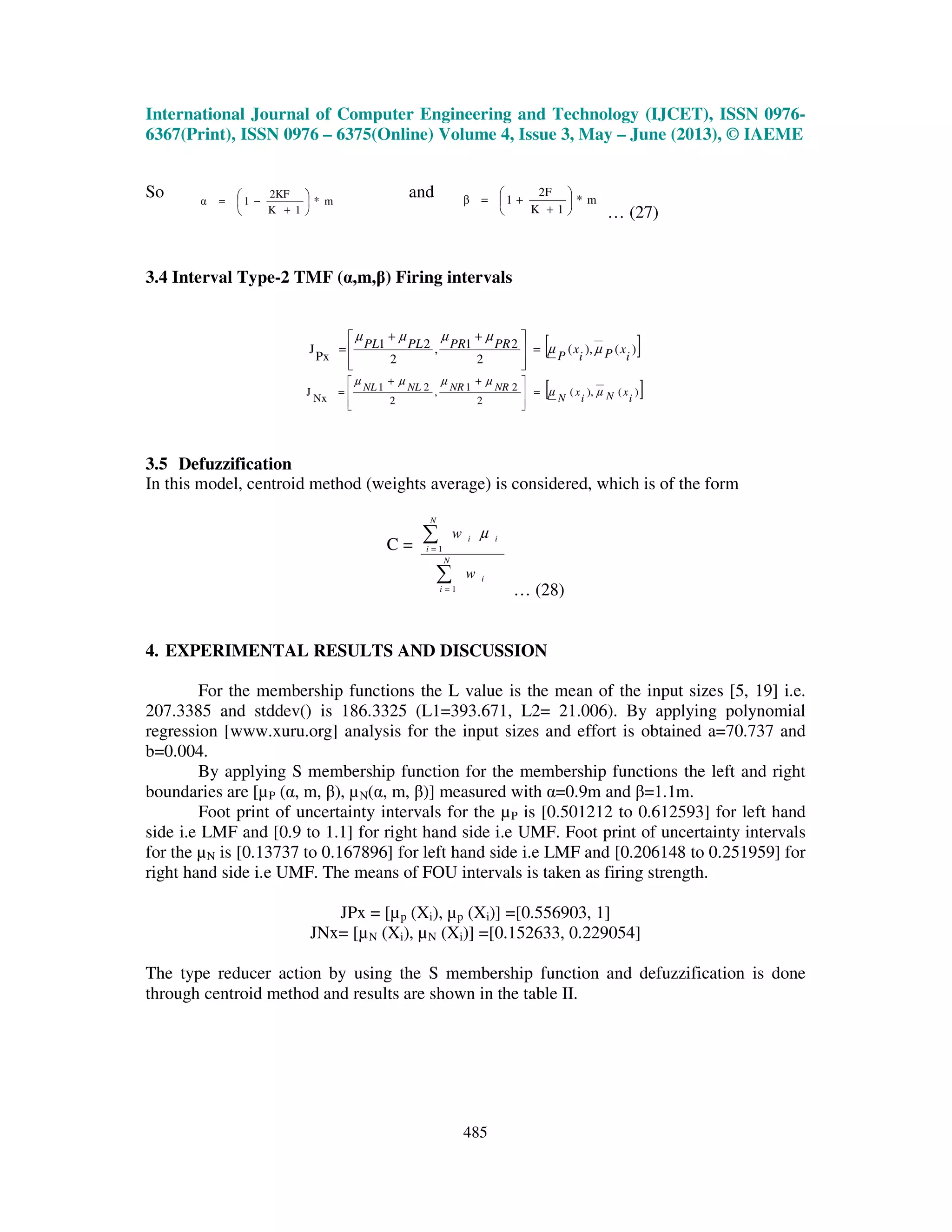 International Journal of Computer Engineering and Technology (IJCET), ISSN 0976-
6367(Print), ISSN 0976 – 6375(Online) Volume 4, Issue 3, May – June (2013), © IAEME
485
So m*
1K
2KF
1α 





+
−=
and m*
1K
2F
1β 





+
+=
… (27)
3.4 Interval Type-2 TMF (α,m,β) Firing intervals
[ ])(),(
2
21,
2
21
Px
J
i
xPi
x
P
PRPRPLPL µµ
µµµµ
=







 ++
=
[ ])(),(
2
21,
2
21
Nx
J
i
xNi
x
N
NRNRNLNL µµ
µµµµ
=







 ++
=
3.5 Defuzzification
In this model, centroid method (weights average) is considered, which is of the form
C =
∑
∑
=
=
N
i
i
N
i
ii
w
w
1
1
µ
… (28)
4. EXPERIMENTAL RESULTS AND DISCUSSION
For the membership functions the L value is the mean of the input sizes [5, 19] i.e.
207.3385 and stddev() is 186.3325 (L1=393.671, L2= 21.006). By applying polynomial
regression [www.xuru.org] analysis for the input sizes and effort is obtained a=70.737 and
b=0.004.
By applying S membership function for the membership functions the left and right
boundaries are [µP (α, m, β), µN(α, m, β)] measured with α=0.9m and β=1.1m.
Foot print of uncertainty intervals for the µP is [0.501212 to 0.612593] for left hand
side i.e LMF and [0.9 to 1.1] for right hand side i.e UMF. Foot print of uncertainty intervals
for the µN is [0.13737 to 0.167896] for left hand side i.e LMF and [0.206148 to 0.251959] for
right hand side i.e UMF. The means of FOU intervals is taken as firing strength.
JPx = [µp (Xi), µp (Xi)] =[0.556903, 1]
JNx= [µN (Xi), µN (Xi)] =[0.152633, 0.229054]
The type reducer action by using the S membership function and defuzzification is done
through centroid method and results are shown in the table II.
 