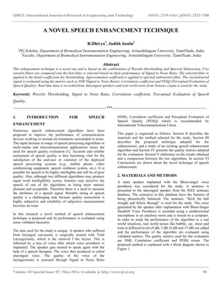 IJRET: International Journal of Research in Engineering and Technology eISSN: 2319-1163 | pISSN: 2321-7308
__________________________________________________________________________________________
Volume: 03 Special Issue: 07 | May-2014, Available @ http://www.ijret.org 98
A NOVEL SPEECH ENHANCEMENT TECHNIQUE
R.Dhivya1
, Judith Justin2
1
PG Scholar, Department of Biomedical Instrumentation Engineering, Avinashilingam University, TamilNadu, India
2
Faculty, Department of Biomedical Instrumentation Engineering, Avinashilingam University, TamilNadu, India
Abstract
This enhancement technique is a novel one and is based on the combination of Wavelet thresholding and Spectral Subtraction. Five
wavelet filters are compared and the best filter is selected based on their performance of Signal to Noise Ratio. The selected filter is
applied to the detail coefficients for thresholding. Approximation coefficient is applied to spectral subtraction filter. The reconstructed
signal is evaluated using the metrics such as SNR (Signal to Noise Ratio), Correlation coefficient and PESQ (Perceptual Evaluation of
Speech Quality). Real time data is recorded from Alaryngeal speakers and real world noise from Noizeus corpus is used for the study.
Keywords: Wavelet Thresholding, Signal to Noise Ratio, Correlation coefficient, Perceptual Evaluation of Speech
Quality.
----------------------------------------------------------------------***-----------------------------------------------------------------------
1. INTRODUCTION FOR SPEECH
ENHANCEMENT
Numerous speech enhancement algorithms have been
proposed to improve the performance of communication
devices working in normal environments surrounded in noise.
The rapid increase in usage of speech processing algorithms in
multi-media and telecommunication applications raises the
need for speech quality evaluation [1]. Accurate and reliable
assessment of speech quality is thus becoming vital for the
satisfaction of the end-user or customer of the deployed
speech processing systems (e.g., mobile phone, video
conferencing equipment, speech synthesis system, etc.). It is
possible for speech to be highly intelligible and still be of poor
quality. Also, although two different algorithms may produce
equal word intelligibility scores, listeners may perceive the
speech of one of the algorithms as being more natural,
pleasant and acceptable. Therefore there is a need to measure
the attributes of a speech signal. Reliable rating of speech
quality is a challenging task because quality assessment is
highly subjective and reliability of subjective measurements
becomes an issue.
In this research a novel method of speech enhancement
technique is proposed and its performance is evaluated using
some validated measures.
The data used for the study is unique. A speaker who suffered
from laryngeal carcinoma is surgically treated with Total
Laryngectomy, which is the removal f the larynx. This is
followed by a loss of voice after which voice prosthesis is
implanted. The speaker gets trained to speak again with the
help of a speech therapist. The voice thus produced is called
alaryngeal voice. The quality of the voice of the
laryngectomee is assessed through Signal to Noise Ratio
(SNR), Correlation coefficient and Perceptual Evaluation of
Speech Quality (PESQ) which is recommended by
International Telecommunication Union.
This paper is organized as follows: Section II describes the
materials and the method selected for the study, Section III
describes the proposed technique adopted for the
enhancement, and a study of an existing speech enhancement
algorithm and Section IV presents the quality metrics adopted
for the evaluation. Section V elaborates on the results obtained
and a comparison between the two algorithms. In section VI
Conclusions are drawn about the novel technique of speech
enhancement.
2. MATERIALS AND METHODS
A male speaker implanted with the Blom-singer voice
prosthesis was considered for the study. A sentence is
presented to the alaryngeal speaker from the IEEE sentence
database. The sentences in this database have the features of
being phonetically balanced. The sentence, “Kick the ball
straight and follow through” is used for the study. The voice
generated by the speaker after implantation with Blom-Singer
Duckbill Voice Prosthesis is recorded using a unidirectional
microphone in an anechoic room and is stored on a computer.
In order to study the performance of the algorithm in a real
world situations, real world noises like babble, car, street and
train at different levels (0 dB, 5 dB,10 dB and 15 dB) are added
and the performance of the algorithm are evaluated using
validated metrics. The quality metrics used for the evaluation
are SNR, Correlation coefficient and PESQ scores. The
proposed method is explained with a block diagram shown in
Figure 1.
 