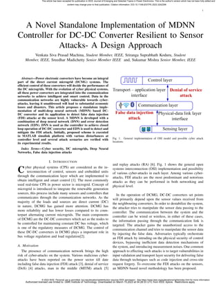 1
A Novel Standalone Implementation of MDNN
Controller for DC-DC Converter Resilient to Sensor
Attacks- A Design Approach
Venkata Siva Prasad Machina, Student Member, IEEE, Sriranga Suprabhath Koduru, Student
Member, IEEE, Sreedhar Madichetty Senior Member IEEE and, Sukumar Mishra Senior Member, IEEE
Abstract—Power electronic converters have become an integral
part of the direct current microgrid (DCMG) systems. The
efficient control of these converters will decide the performance of
the DC microgrids. With the evolution of cyber physical systems,
all these power converters are integrated into the communication
networks to achieve intelligent and smart control. Data in the
communication networks are highly vulnerable towards cyber-
attacks, leaving it unaddressed will lead to substantial economic
losses and disasters. This article proposes a standalone imple-
mentation of multi-deep neural network (MDNN) based DC-
DC converter and its application to detect false data injection
(FDI) attacks at the sensor level. A MDNN is developed with a
combination of deep neural network (DNN) and error detection
network (EDN). DNN is used as the controller to achieve closed
loop operation of DC-DC converter and EDN is used to detect and
mitigate the FDI attack. Initially, proposed scheme is executed
in MATLAB simulink platform with various disturbances at
controller level and several attack scenarios are verified with
its experimental results.
Index Terms—Cyber security, DC microgrids, Deep Neural
Networks, False data injection attacks
I. INTRODUCTION
Cyber physical systems (CPS) are considered as the in-
terconnection of control, sensors and embedded units
through the communication layer which are implemented to
obtain intelligent and smart control [1]. The most commonly
used real-time CPS in power sector is microgrid. Concept of
microgrid is introduced to integrate the renewable generation
sources, this process include many sensors and controllers that
communicates through the communication networks. As the
majority of the loads and sources are direct current (DC)
in nature, DCMG has gained more attention. DCMG has
more reliability and has lower losses compared to its coun-
terpart alternating current microgrids. The main components
of DCMG are the DC-DC converters which act as the nodes to
be controlled for maintaining constant DC bus voltage, which
is one of the regulatory measures of DCMG. The control of
these DC-DC converters in DCMG plays a important role in
bus voltage regulation and load regulation[2].
A. Motivation
The presence of communication network brings the high
risk of cyber-attacks on the system. Various malicious cyber-
attacks have been reported on the power sector till date
including false data injection (FDI) attack [3], denial of service
(DoS) [4] attacks, man in the middle (MITM) attack [5]
Fig. 1. General implementation of OSI model and possible cyber attack
locations
and replay attacks (RA) [6]. Fig. 1 shows the general open
systems interconnection (OSI) implementation and possibility
of various cyber-attacks in each layer. Among various cyber-
attacks, FDI attacks are the most predominant and notorious
attacks as they can be performed in both networking and
physical level.
In the operation of DCMG, DC-DC converters set points
will primarily depend upon the sensor values received from
the neighbouring converters. In order to destabilize the system,
the attacker tries to manipulate the sensor data passing to the
controller. The communication between the system and the
controller can be wired or wireless, in either of these cases,
the information passing through the communication link is
targeted. The attacker gains the unauthorized access to the
communication channel and tries to manipulate the sensor data
by injecting the false data. Adversaries typically orchestrate
an FDI attack by intruding on the physical security of control
devices, bypassing inefficient data detection mechanisms of
the system, and introducing measurement noises. One common
approach to effecting such attacks is to target vulnerabilities in
input validation and transport layer security for delivering false
data through techniques such as code injection and cross-site
request forgery. To overcome the FDI attacks on the sensors,
an MDNN based novel methodology has been proposed.
This article has been accepted for publication in IEEE Journal of Emerging and Selected Topics in Power Electronics. This is the author's version which has not been fully edited and
content may change prior to final publication. Citation information: DOI 10.1109/JESTPE.2023.3242299
© 2023 IEEE. Personal use is permitted, but republication/redistribution requires IEEE permission.See https://www.ieee.org/publications/rights/index.html for more information.
Authorized licensed use limited to: GMR Institute of Technology. Downloaded on March 15,2023 at 04:28:33 UTC from IEEE Xplore. Restrictions apply.
 