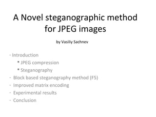 A Novel steganographic method
         for JPEG images
                    by Vasiliy Sachnev


- Introduction
      JPEG compression
      Steganography
- Block based steganography method (F5)
- Improved matrix encoding
- Experimental results
- Conclusion
 