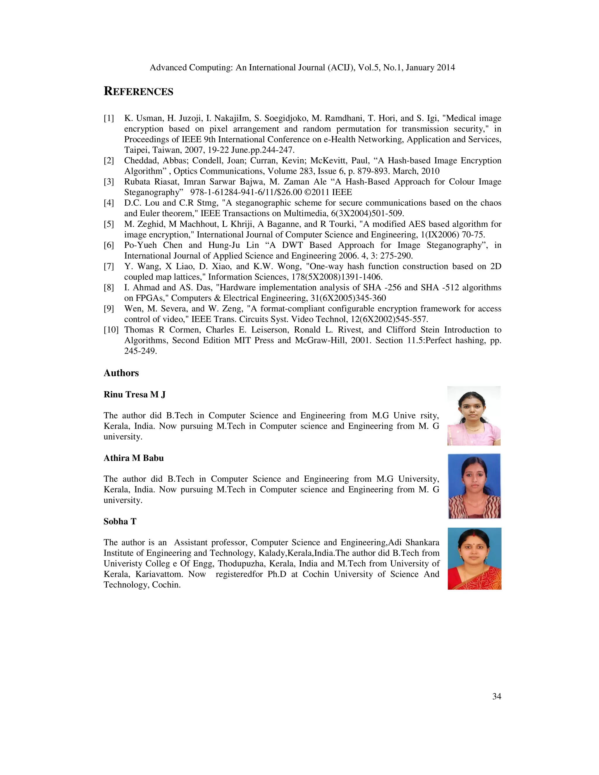 Advanced Computing: An International Journal (ACIJ), Vol.5, No.1, January 2014

REFERENCES
[1]

K. Usman, H. Juzoji, I. NakajiIm, S. Soegidjoko, M. Ramdhani, T. Hori, and S. Igi, "Medical image
encryption based on pixel arrangement and random permutation for transmission security," in
Proceedings of IEEE 9th International Conference on e-Health Networking, Application and Services,
Taipei, Taiwan, 2007, 19-22 June.pp.244-247.
[2] Cheddad, Abbas; Condell, Joan; Curran, Kevin; McKevitt, Paul, “A Hash-based Image Encryption
Algorithm” , Optics Communications, Volume 283, Issue 6, p. 879-893. March, 2010
[3] Rubata Riasat, Imran Sarwar Bajwa, M. Zaman Ale “A Hash-Based Approach for Colour Image
Steganography” 978-1-61284-941-6/11/$26.00 ©2011 IEEE
[4] D.C. Lou and C.R Stmg, "A steganographic scheme for secure communications based on the chaos
and Euler theorem," IEEE Transactions on Multimedia, 6(3X2004)501-509.
[5] M. Zeghid, M Machhout, L Khriji, A Baganne, and R Tourki, "A modified AES based algorithm for
image encryption," International Journal of Computer Science and Engineering, 1(IX2006) 70-75.
[6] Po-Yueh Chen and Hung-Ju Lin “A DWT Based Approach for Image Steganography”, in
International Journal of Applied Science and Engineering 2006. 4, 3: 275-290.
[7] Y. Wang, X Liao, D. Xiao, and K.W. Wong, "One-way hash function construction based on 2D
coupled map lattices," Information Sciences, 178(5X2008)1391-1406.
[8] I. Ahmad and AS. Das, "Hardware implementation analysis of SHA -256 and SHA -512 algorithms
on FPGAs," Computers & Electrical Engineering, 31(6X2005)345-360
[9] Wen, M. Severa, and W. Zeng, "A format-compliant configurable encryption framework for access
control of video," IEEE Trans. Circuits Syst. Video Technol, 12(6X2002)545-557.
[10] Thomas R Cormen, Charles E. Leiserson, Ronald L. Rivest, and Clifford Stein Introduction to
Algorithms, Second Edition MIT Press and McGraw-Hill, 2001. Section 11.5:Perfect hashing, pp.
245-249.

Authors
Rinu Tresa M J
The author did B.Tech in Computer Science and Engineering from M.G Unive rsity,
Kerala, India. Now pursuing M.Tech in Computer science and Engineering from M. G
university.
Athira M Babu
The author did B.Tech in Computer Science and Engineering from M.G University,
Kerala, India. Now pursuing M.Tech in Computer science and Engineering from M. G
university.
Sobha T
The author is an Assistant professor, Computer Science and Engineering,Adi Shankara
Institute of Engineering and Technology, Kalady,Kerala,India.The author did B.Tech from
Univeristy Colleg e Of Engg, Thodupuzha, Kerala, India and M.Tech from University of
Kerala, Kariavattom. Now registeredfor Ph.D at Cochin University of Science And
Technology, Cochin.

34

 