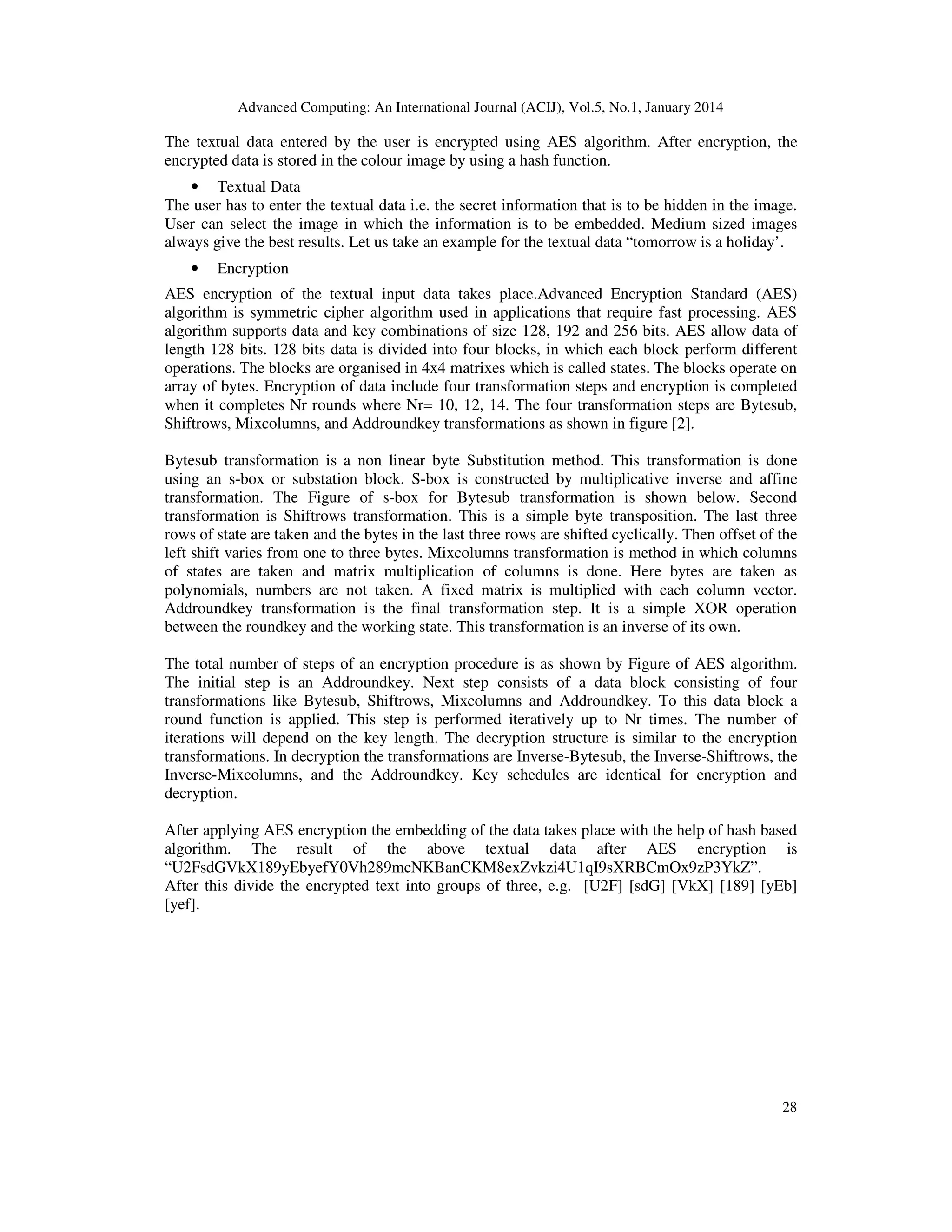 Advanced Computing: An International Journal (ACIJ), Vol.5, No.1, January 2014

The textual data entered by the user is encrypted using AES algorithm. After encryption, the
encrypted data is stored in the colour image by using a hash function.
• Textual Data
The user has to enter the textual data i.e. the secret information that is to be hidden in the image.
User can select the image in which the information is to be embedded. Medium sized images
always give the best results. Let us take an example for the textual data “tomorrow is a holiday’.
•

Encryption

AES encryption of the textual input data takes place.Advanced Encryption Standard (AES)
algorithm is symmetric cipher algorithm used in applications that require fast processing. AES
algorithm supports data and key combinations of size 128, 192 and 256 bits. AES allow data of
length 128 bits. 128 bits data is divided into four blocks, in which each block perform different
operations. The blocks are organised in 4x4 matrixes which is called states. The blocks operate on
array of bytes. Encryption of data include four transformation steps and encryption is completed
when it completes Nr rounds where Nr= 10, 12, 14. The four transformation steps are Bytesub,
Shiftrows, Mixcolumns, and Addroundkey transformations as shown in figure [2].
Bytesub transformation is a non linear byte Substitution method. This transformation is done
using an s-box or substation block. S-box is constructed by multiplicative inverse and affine
transformation. The Figure of s-box for Bytesub transformation is shown below. Second
transformation is Shiftrows transformation. This is a simple byte transposition. The last three
rows of state are taken and the bytes in the last three rows are shifted cyclically. Then offset of the
left shift varies from one to three bytes. Mixcolumns transformation is method in which columns
of states are taken and matrix multiplication of columns is done. Here bytes are taken as
polynomials, numbers are not taken. A fixed matrix is multiplied with each column vector.
Addroundkey transformation is the final transformation step. It is a simple XOR operation
between the roundkey and the working state. This transformation is an inverse of its own.
The total number of steps of an encryption procedure is as shown by Figure of AES algorithm.
The initial step is an Addroundkey. Next step consists of a data block consisting of four
transformations like Bytesub, Shiftrows, Mixcolumns and Addroundkey. To this data block a
round function is applied. This step is performed iteratively up to Nr times. The number of
iterations will depend on the key length. The decryption structure is similar to the encryption
transformations. In decryption the transformations are Inverse-Bytesub, the Inverse-Shiftrows, the
Inverse-Mixcolumns, and the Addroundkey. Key schedules are identical for encryption and
decryption.
After applying AES encryption the embedding of the data takes place with the help of hash based
algorithm. The result of the above textual data after AES encryption is
“U2FsdGVkX189yEbyefY0Vh289mcNKBanCKM8exZvkzi4U1qI9sXRBCmOx9zP3YkZ”.
After this divide the encrypted text into groups of three, e.g. [U2F] [sdG] [VkX] [189] [yEb]
[yef].

28

 