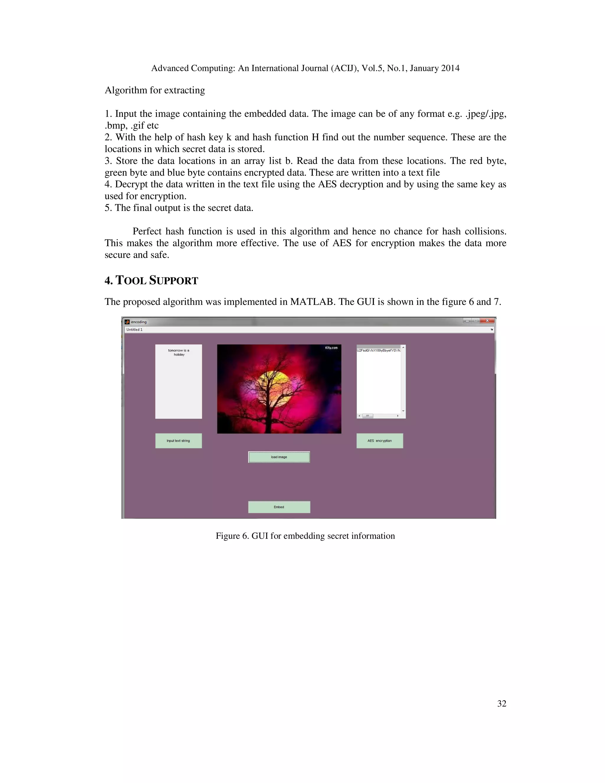 Advanced Computing: An International Journal (ACIJ), Vol.5, No.1, January 2014

Algorithm for extracting
1. Input the image containing the embedded data. The image can be of any format e.g. .jpeg/.jpg,
.bmp, .gif etc
2. With the help of hash key k and hash function H find out the number sequence. These are the
locations in which secret data is stored.
3. Store the data locations in an array list b. Read the data from these locations. The red byte,
green byte and blue byte contains encrypted data. These are written into a text file
4. Decrypt the data written in the text file using the AES decryption and by using the same key as
used for encryption.
5. The final output is the secret data.
Perfect hash function is used in this algorithm and hence no chance for hash collisions.
This makes the algorithm more effective. The use of AES for encryption makes the data more
secure and safe.

4. TOOL SUPPORT
The proposed algorithm was implemented in MATLAB. The GUI is shown in the figure 6 and 7.

Figure 6. GUI for embedding secret information

32

 