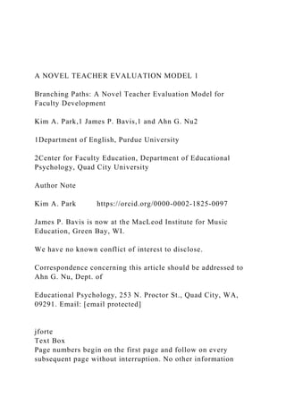 A NOVEL TEACHER EVALUATION MODEL 1
Branching Paths: A Novel Teacher Evaluation Model for
Faculty Development
Kim A. Park,1 James P. Bavis,1 and Ahn G. Nu2
1Department of English, Purdue University
2Center for Faculty Education, Department of Educational
Psychology, Quad City University
Author Note
Kim A. Park https://orcid.org/0000-0002-1825-0097
James P. Bavis is now at the MacLeod Institute for Music
Education, Green Bay, WI.
We have no known conflict of interest to disclose.
Correspondence concerning this article should be addressed to
Ahn G. Nu, Dept. of
Educational Psychology, 253 N. Proctor St., Quad City, WA,
09291. Email: [email protected]
jforte
Text Box
Page numbers begin on the first page and follow on every
subsequent page without interruption. No other information
 