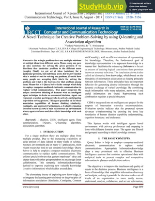 International Journal of Research in Computer and
Communication Technology, Vol 3, Issue 8, August - 2014
ISSN (Online) 2278- 5841
ISSN (Print) 2320- 5156
www.ijrcct.org Page 809
A Novel Technique for Creative Problem-Solving by using Q-learning and
Association algorithm
1
Venkata Phanikrishna B, 2
T. Srinivasarao
1Assistant Professor, Dept of C.S.E, D.N.R. College of Engineering & Technology, Bhimavaram, Andhra Pradesh (India)
2Assistant Professor, Dept of C.S.E, S.R.K.R ENGINEERING COLLEGE, Bhimavaram, Andhra Pradesh (India)
Abstract— for a single problem there are multiple solutions
or multiple ideas from different users. Means every one gave
an idea (solution) for solving the given problem if we
distribute that particular problem to the different users
(people). Finally we got set of ideas (solutions) for a
particular problem, but individual users don’t know his/her
idea is useful or not for solving the problem, if useful how
many people are accepting their idea’s for solving the
problem and what is the best idea for that problem among
them. Means this is I- Query Solver is the concept which help
to employs computer-mediated electronic communication to
replace verbal communications. This paper integrates the
unique association thinking of humans with an intelligent
agent technique to devise an automated decision. Agent can
represent a session participant who is actively participating
in problem solving process. This agent grounded on the three
association capabilities of human thinking (similarity,
contiguity, and contrast) Furthermore, a Collective ideation
Decision System (CIDS) is built to construct an environment
where agent can learn and share their knowledge with each
other.
Keywords: - ideation, CIDS, intelligent agent, Data
summarization, I-Query, Q-learning algorithm,
association algorithm.
I. INTRODUCTION
For a single problem there are multiple ideas from
multiple peoples. Due to the increasing availability of
large amount of data (ideas) in many fields of science,
business environment and in many IT applications, most
recent researches tend to use semantic knowledge. Query
Solver is help to employs computer-mediated electronic
communication to replace verbal communications. This
utilizes special software that gathers employees’ ideas and
shares them with other group members to encourage faster
collaboration. This semantic information/knowledge
derived to improve exploring new valuable knowledge
(creative information) which hidden around data.
The elementary theory of exploring new knowledge, is
to integrate the learning process based on the principles of
information association (Similarity, Contiguity, Contrast
and Causality), with an efficient structure of representing
the knowledge. Therefore, the fundamental goal of
knowledge representation is to represent knowledge in a
manner that facilitates the inferencing (Inference is the act
or process of deriving logical conclusions from premises
known or assumed to be true. The conclusion drawn is also
called an idiomatic) from knowledge, which based on the
principles of information association as linking principle
between information. These principles have an important
behavior for generating diverse information through the
dynamic exchange of varied knowledge. By combining
much information with many relations, more novel and
useful information are found. Representing such
combination requires a special structure
CIDS is integrated into an intelligent care project for the
purpose of innovation e-service recommendation.
Evaluation results indicate that the proposed system
advances e-brainstorming by crossing the three key
boundaries of human ideation capability understanding,
cognition boundary, and endurance.
This System works with intelligent agents based
environment with privacy preferences and mapping is
done with different domains areas. The agents are filtered
and grouped according to their knowledge domain.
II. THE BASIC CONCEPTS
Query Solver is help to employs computer-mediated
electronic communication to replace verbal
communications. Appropriate Information/knowledge
plays a very prominent role in effective Business
Intelligence systems that combine operational data with
analytical tools to present complex and competitive
information to planners and decision makers.
The objective is to improve the timeliness and quality of
inputs to the decision process. Business intelligence is a
form of knowledge that simplifies information discovery
and analysis, making it possible for decision makers at all
levels of an organization to more easily access,
understand, analyze, collaborate, and act on information,
 