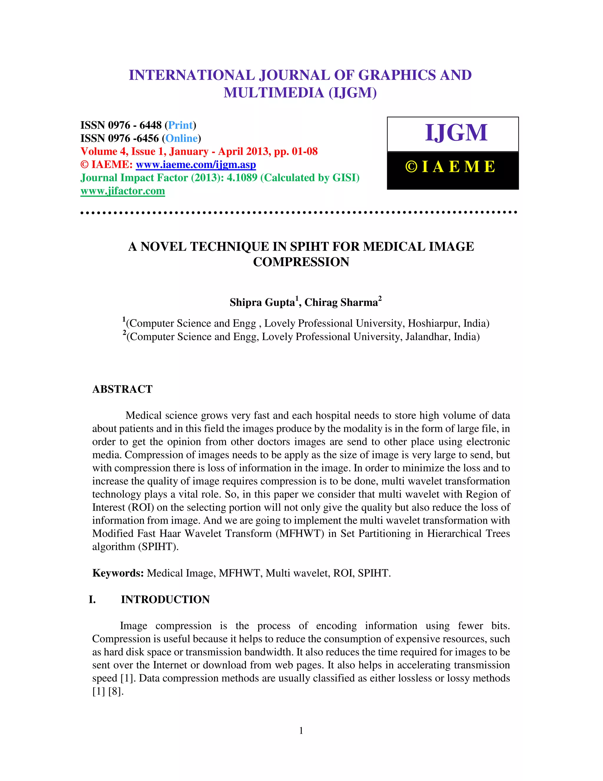 International Journal of Graphics and Multimedia (IJGM), ISSN 0976 – 6448(Print),
ISSN 0976 – 6456(Online) Volume 4, Issue 1, January - April 2013, © IAEME
1
A NOVEL TECHNIQUE IN SPIHT FOR MEDICAL IMAGE
COMPRESSION
Shipra Gupta1
, Chirag Sharma2
1
(Computer Science and Engg , Lovely Professional University, Hoshiarpur, India)
2
(Computer Science and Engg, Lovely Professional University, Jalandhar, India)
ABSTRACT
Medical science grows very fast and each hospital needs to store high volume of data
about patients and in this field the images produce by the modality is in the form of large file, in
order to get the opinion from other doctors images are send to other place using electronic
media. Compression of images needs to be apply as the size of image is very large to send, but
with compression there is loss of information in the image. In order to minimize the loss and to
increase the quality of image requires compression is to be done, multi wavelet transformation
technology plays a vital role. So, in this paper we consider that multi wavelet with Region of
Interest (ROI) on the selecting portion will not only give the quality but also reduce the loss of
information from image. And we are going to implement the multi wavelet transformation with
Modified Fast Haar Wavelet Transform (MFHWT) in Set Partitioning in Hierarchical Trees
algorithm (SPIHT).
Keywords: Medical Image, MFHWT, Multi wavelet, ROI, SPIHT.
I. INTRODUCTION
Image compression is the process of encoding information using fewer bits.
Compression is useful because it helps to reduce the consumption of expensive resources, such
as hard disk space or transmission bandwidth. It also reduces the time required for images to be
sent over the Internet or download from web pages. It also helps in accelerating transmission
speed [1]. Data compression methods are usually classified as either lossless or lossy methods
[1] [8].
INTERNATIONAL JOURNAL OF GRAPHICS AND
MULTIMEDIA (IJGM)
ISSN 0976 - 6448 (Print)
ISSN 0976 -6456 (Online)
Volume 4, Issue 1, January - April 2013, pp. 01-08
© IAEME: www.iaeme.com/ijgm.asp
Journal Impact Factor (2013): 4.1089 (Calculated by GISI)
www.jifactor.com
IJGM
© I A E M E
 