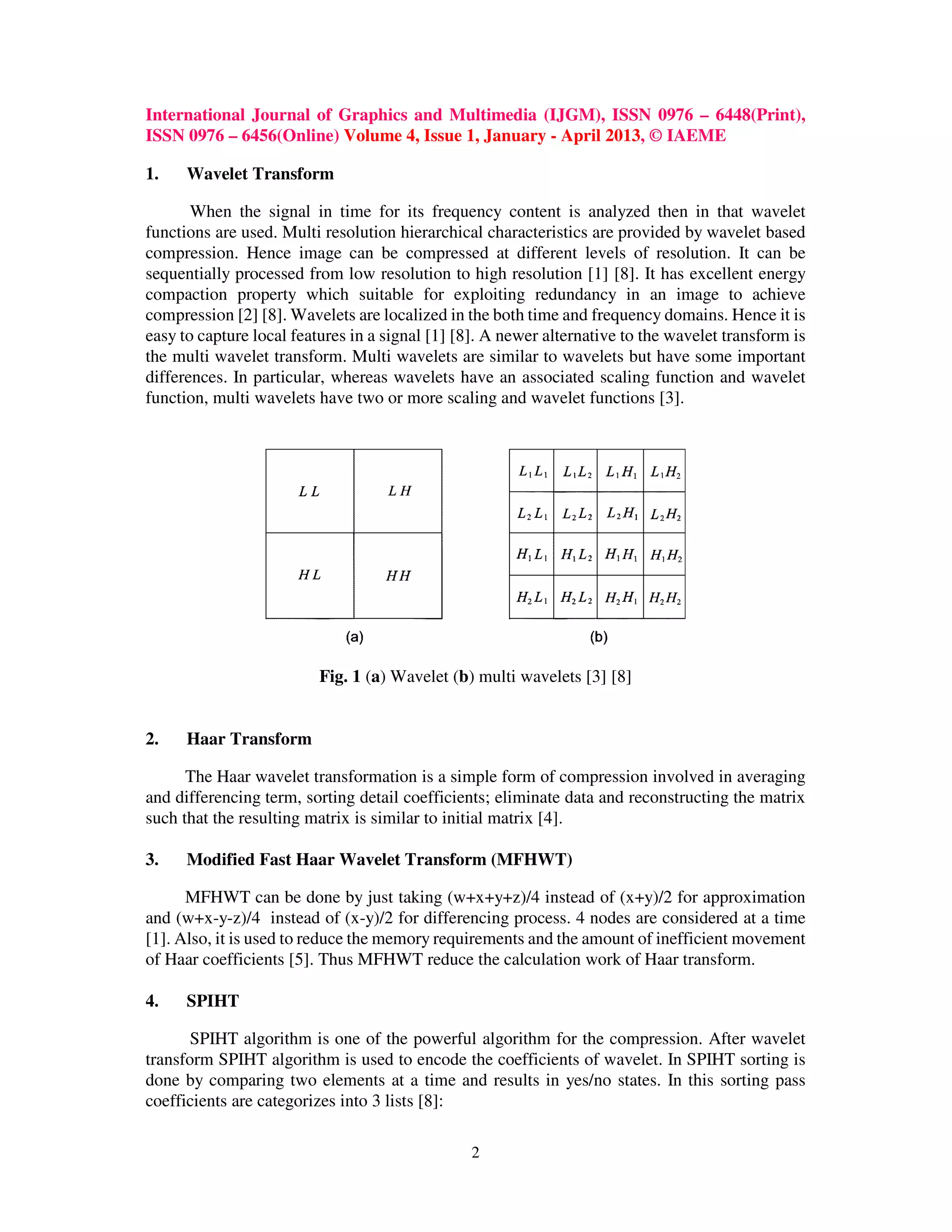 International Journal of Graphics and Multimedia (IJGM), ISSN 0976 – 6448(Print),
ISSN 0976 – 6456(Online) Volume 4, Issue 1, January - April 2013, © IAEME
2
1. Wavelet Transform
When the signal in time for its frequency content is analyzed then in that wavelet
functions are used. Multi resolution hierarchical characteristics are provided by wavelet based
compression. Hence image can be compressed at different levels of resolution. It can be
sequentially processed from low resolution to high resolution [1] [8]. It has excellent energy
compaction property which suitable for exploiting redundancy in an image to achieve
compression [2] [8]. Wavelets are localized in the both time and frequency domains. Hence it is
easy to capture local features in a signal [1] [8]. A newer alternative to the wavelet transform is
the multi wavelet transform. Multi wavelets are similar to wavelets but have some important
differences. In particular, whereas wavelets have an associated scaling function and wavelet
function, multi wavelets have two or more scaling and wavelet functions [3].
Fig. 1 (a) Wavelet (b) multi wavelets [3] [8]
2. Haar Transform
The Haar wavelet transformation is a simple form of compression involved in averaging
and differencing term, sorting detail coefficients; eliminate data and reconstructing the matrix
such that the resulting matrix is similar to initial matrix [4].
3. Modified Fast Haar Wavelet Transform (MFHWT)
MFHWT can be done by just taking (w+x+y+z)/4 instead of (x+y)/2 for approximation
and (w+x-y-z)/4 instead of (x-y)/2 for differencing process. 4 nodes are considered at a time
[1]. Also, it is used to reduce the memory requirements and the amount of inefficient movement
of Haar coefficients [5]. Thus MFHWT reduce the calculation work of Haar transform.
4. SPIHT
SPIHT algorithm is one of the powerful algorithm for the compression. After wavelet
transform SPIHT algorithm is used to encode the coefficients of wavelet. In SPIHT sorting is
done by comparing two elements at a time and results in yes/no states. In this sorting pass
coefficients are categorizes into 3 lists [8]:
 