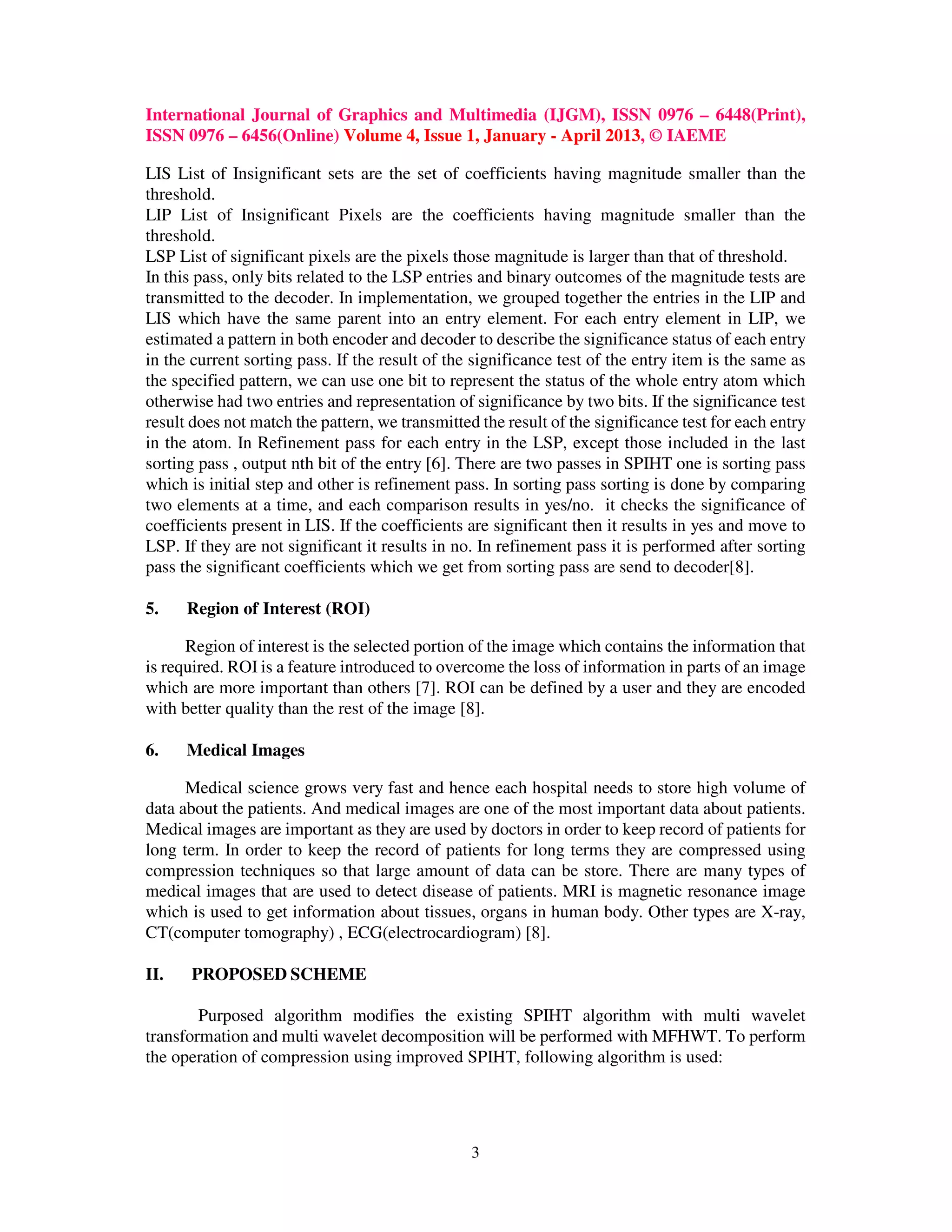 International Journal of Graphics and Multimedia (IJGM), ISSN 0976 – 6448(Print),
ISSN 0976 – 6456(Online) Volume 4, Issue 1, January - April 2013, © IAEME
3
LIS List of Insignificant sets are the set of coefficients having magnitude smaller than the
threshold.
LIP List of Insignificant Pixels are the coefficients having magnitude smaller than the
threshold.
LSP List of significant pixels are the pixels those magnitude is larger than that of threshold.
In this pass, only bits related to the LSP entries and binary outcomes of the magnitude tests are
transmitted to the decoder. In implementation, we grouped together the entries in the LIP and
LIS which have the same parent into an entry element. For each entry element in LIP, we
estimated a pattern in both encoder and decoder to describe the significance status of each entry
in the current sorting pass. If the result of the significance test of the entry item is the same as
the specified pattern, we can use one bit to represent the status of the whole entry atom which
otherwise had two entries and representation of significance by two bits. If the significance test
result does not match the pattern, we transmitted the result of the significance test for each entry
in the atom. In Refinement pass for each entry in the LSP, except those included in the last
sorting pass , output nth bit of the entry [6]. There are two passes in SPIHT one is sorting pass
which is initial step and other is refinement pass. In sorting pass sorting is done by comparing
two elements at a time, and each comparison results in yes/no. it checks the significance of
coefficients present in LIS. If the coefficients are significant then it results in yes and move to
LSP. If they are not significant it results in no. In refinement pass it is performed after sorting
pass the significant coefficients which we get from sorting pass are send to decoder[8].
5. Region of Interest (ROI)
Region of interest is the selected portion of the image which contains the information that
is required. ROI is a feature introduced to overcome the loss of information in parts of an image
which are more important than others [7]. ROI can be defined by a user and they are encoded
with better quality than the rest of the image [8].
6. Medical Images
Medical science grows very fast and hence each hospital needs to store high volume of
data about the patients. And medical images are one of the most important data about patients.
Medical images are important as they are used by doctors in order to keep record of patients for
long term. In order to keep the record of patients for long terms they are compressed using
compression techniques so that large amount of data can be store. There are many types of
medical images that are used to detect disease of patients. MRI is magnetic resonance image
which is used to get information about tissues, organs in human body. Other types are X-ray,
CT(computer tomography) , ECG(electrocardiogram) [8].
II. PROPOSED SCHEME
Purposed algorithm modifies the existing SPIHT algorithm with multi wavelet
transformation and multi wavelet decomposition will be performed with MFHWT. To perform
the operation of compression using improved SPIHT, following algorithm is used:
 