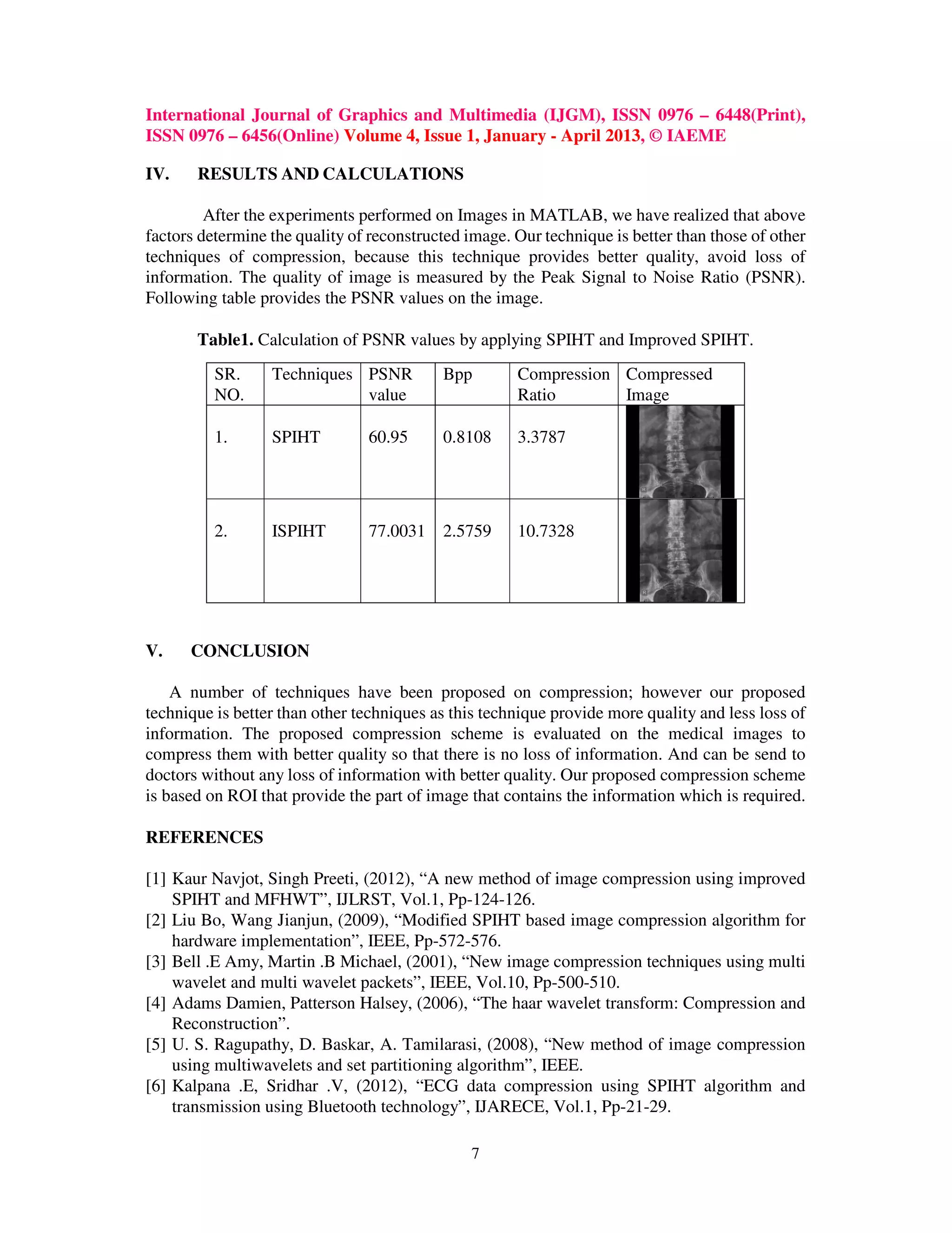 International Journal of Graphics and Multimedia (IJGM), ISSN 0976 – 6448(Print),
ISSN 0976 – 6456(Online) Volume 4, Issue 1, January - April 2013, © IAEME
7
IV. RESULTS AND CALCULATIONS
After the experiments performed on Images in MATLAB, we have realized that above
factors determine the quality of reconstructed image. Our technique is better than those of other
techniques of compression, because this technique provides better quality, avoid loss of
information. The quality of image is measured by the Peak Signal to Noise Ratio (PSNR).
Following table provides the PSNR values on the image.
Table1. Calculation of PSNR values by applying SPIHT and Improved SPIHT.
V. CONCLUSION
A number of techniques have been proposed on compression; however our proposed
technique is better than other techniques as this technique provide more quality and less loss of
information. The proposed compression scheme is evaluated on the medical images to
compress them with better quality so that there is no loss of information. And can be send to
doctors without any loss of information with better quality. Our proposed compression scheme
is based on ROI that provide the part of image that contains the information which is required.
REFERENCES
[1] Kaur Navjot, Singh Preeti, (2012), “A new method of image compression using improved
SPIHT and MFHWT”, IJLRST, Vol.1, Pp-124-126.
[2] Liu Bo, Wang Jianjun, (2009), “Modified SPIHT based image compression algorithm for
hardware implementation”, IEEE, Pp-572-576.
[3] Bell .E Amy, Martin .B Michael, (2001), “New image compression techniques using multi
wavelet and multi wavelet packets”, IEEE, Vol.10, Pp-500-510.
[4] Adams Damien, Patterson Halsey, (2006), “The haar wavelet transform: Compression and
Reconstruction”.
[5] U. S. Ragupathy, D. Baskar, A. Tamilarasi, (2008), “New method of image compression
using multiwavelets and set partitioning algorithm”, IEEE.
[6] Kalpana .E, Sridhar .V, (2012), “ECG data compression using SPIHT algorithm and
transmission using Bluetooth technology”, IJARECE, Vol.1, Pp-21-29.
SR.
NO.
Techniques PSNR
value
Bpp Compression
Ratio
Compressed
Image
1. SPIHT 60.95 0.8108 3.3787
2. ISPIHT 77.0031 2.5759 10.7328
 