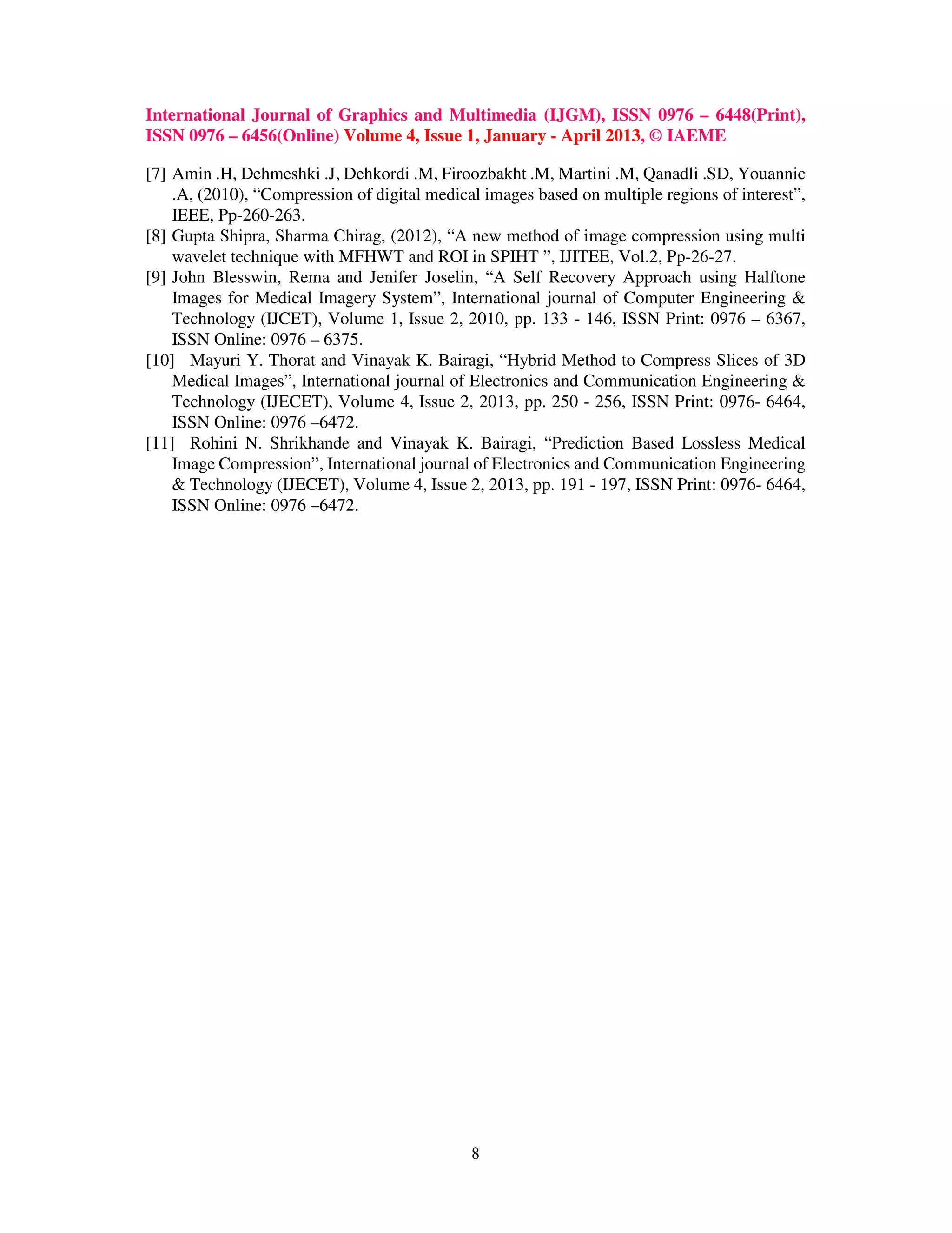 International Journal of Graphics and Multimedia (IJGM), ISSN 0976 – 6448(Print),
ISSN 0976 – 6456(Online) Volume 4, Issue 1, January - April 2013, © IAEME
8
[7] Amin .H, Dehmeshki .J, Dehkordi .M, Firoozbakht .M, Martini .M, Qanadli .SD, Youannic
.A, (2010), “Compression of digital medical images based on multiple regions of interest”,
IEEE, Pp-260-263.
[8] Gupta Shipra, Sharma Chirag, (2012), “A new method of image compression using multi
wavelet technique with MFHWT and ROI in SPIHT ”, IJITEE, Vol.2, Pp-26-27.
[9] John Blesswin, Rema and Jenifer Joselin, “A Self Recovery Approach using Halftone
Images for Medical Imagery System”, International journal of Computer Engineering &
Technology (IJCET), Volume 1, Issue 2, 2010, pp. 133 - 146, ISSN Print: 0976 – 6367,
ISSN Online: 0976 – 6375.
[10] Mayuri Y. Thorat and Vinayak K. Bairagi, “Hybrid Method to Compress Slices of 3D
Medical Images”, International journal of Electronics and Communication Engineering &
Technology (IJECET), Volume 4, Issue 2, 2013, pp. 250 - 256, ISSN Print: 0976- 6464,
ISSN Online: 0976 –6472.
[11] Rohini N. Shrikhande and Vinayak K. Bairagi, “Prediction Based Lossless Medical
Image Compression”, International journal of Electronics and Communication Engineering
& Technology (IJECET), Volume 4, Issue 2, 2013, pp. 191 - 197, ISSN Print: 0976- 6464,
ISSN Online: 0976 –6472.
 