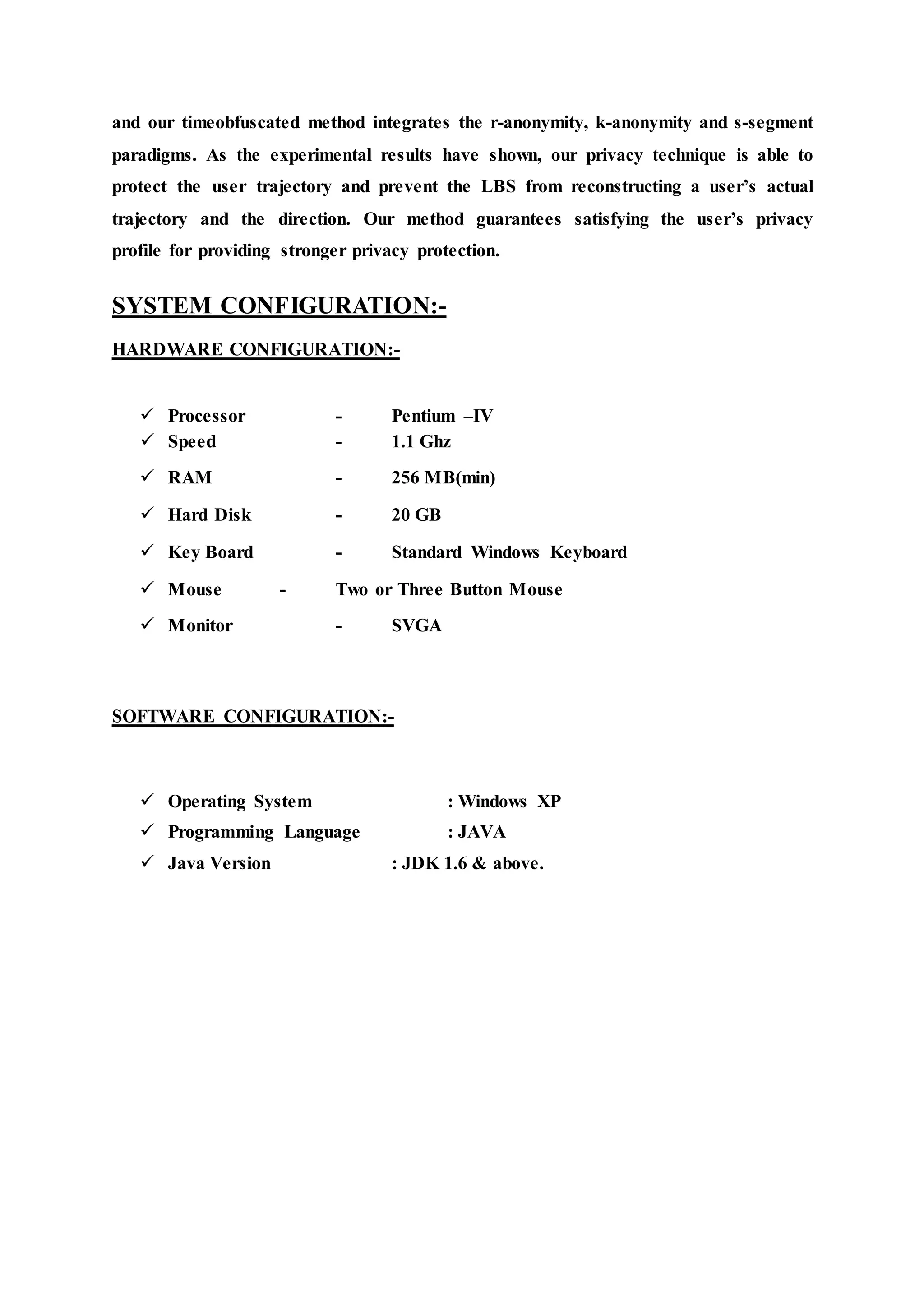 and our timeobfuscated method integrates the r-anonymity, k-anonymity and s-segment 
paradigms. As the experimental results have shown, our privacy technique is able to 
protect the user trajectory and prevent the LBS from reconstructing a user’s actual 
trajectory and the direction. Our method guarantees satisfying the user’s privacy 
profile for providing stronger privacy protection. 
SYSTEM CONFIGURATION:- 
HARDWARE CONFIGURATION:- 
 Processor - Pentium –IV 
 Speed - 1.1 Ghz 
 RAM - 256 MB(min) 
 Hard Disk - 20 GB 
 Key Board - Standard Windows Keyboard 
 Mouse - Two or Three Button Mouse 
 Monitor - SVGA 
SOFTWARE CONFIGURATION:- 
 Operating System : Windows XP 
 Programming Language : JAVA 
 Java Version : JDK 1.6 & above. 
