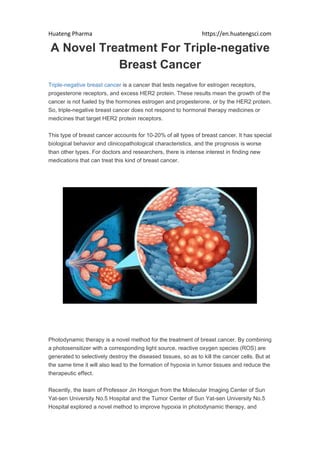 Huateng Pharma https://en.huatengsci.com
A Novel Treatment For Triple-negative
Breast Cancer
Triple-negative breast cancer is a cancer that tests negative for estrogen receptors,
progesterone receptors, and excess HER2 protein. These results mean the growth of the
cancer is not fueled by the hormones estrogen and progesterone, or by the HER2 protein.
So, triple-negative breast cancer does not respond to hormonal therapy medicines or
medicines that target HER2 protein receptors.
This type of breast cancer accounts for 10-20% of all types of breast cancer. It has special
biological behavior and clinicopathological characteristics, and the prognosis is worse
than other types. For doctors and researchers, there is intense interest in finding new
medications that can treat this kind of breast cancer.
Photodynamic therapy is a novel method for the treatment of breast cancer. By combining
a photosensitizer with a corresponding light source, reactive oxygen species (ROS) are
generated to selectively destroy the diseased tissues, so as to kill the cancer cells. But at
the same time it will also lead to the formation of hypoxia in tumor tissues and reduce the
therapeutic effect.
Recently, the team of Professor Jin Hongjun from the Molecular Imaging Center of Sun
Yat-sen University No.5 Hospital and the Tumor Center of Sun Yat-sen University No.5
Hospital explored a novel method to improve hypoxia in photodynamic therapy, and
 