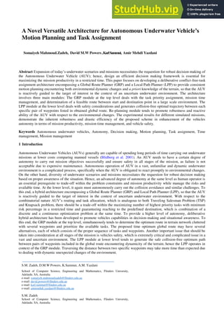Abstract Expansion of today’s underwater scenarios and missions necessitates the requestion for robust decision making of
the Autonomous Underwater Vehicle (AUV); hence, design an efficient decision making framework is essential for
maximizing the mission productivity in a restricted time. This paper focuses on developing a deliberative conflict-free-task
assignment architecture encompassing a Global Route Planner (GRP) and a Local Path Planner (LPP) to provide consistent
motion planning encountering both environmental dynamic changes and a priori knowledge of the terrain, so that the AUV
is reactively guided to the target of interest in the context of an uncertain underwater environment. The architecture
involves three main modules: The GRP module at the top level deals with the task priority assignment, mission time
management, and determination of a feasible route between start and destination point in a large scale environment. The
LPP module at the lower level deals with safety considerations and generates collision-free optimal trajectory between each
specific pair of waypoints listed in obtained global route. Re-planning module tends to promote robustness and reactive
ability of the AUV with respect to the environmental changes. The experimental results for different simulated missions,
demonstrate the inherent robustness and drastic efficiency of the proposed scheme in enhancement of the vehicles
autonomy in terms of mission productivity, mission time management, and vehicle safety.
Keywords Autonomous underwater vehicles, Autonomy, Decision making, Motion planning, Task assignment, Time
management, Mission management
1 Introduction
Autonomous Underwater Vehicles (AUVs) generally are capable of spending long periods of time carrying out underwater
missions at lower costs comparing manned vessels (Blidberg et al. 2001). An AUV needs to have a certain degree of
autonomy to carry out mission objectives successfully and ensure safety in all stages of the mission, as failure is not
acceptable due to expensive maintenance. Autonomous operation of AUV in a vast, unfamiliar and dynamic underwater
environment is a complicated process, specifically when the AUV is obligated to react promptly to environmental changes.
On the other hand, diversity of underwater scenarios and missions necessitates the requestion for robust decision making
based on proper awareness of the situation. Hence, an advanced degree of autonomy at the same level as human operator is
an essential prerequisite to trade-off within the problem constraints and mission productivity while manage the risks and
available time. At the lower level, it again must autonomously carry out the collision avoidance and similar challenges. To
this end, a hybrid architecture encompassing a Global Route Planner (GRP) and Local Path Planner (LPP), so that the AUV
is reactively guided to the target of interest in the context of uncertain underwater environment. With respect to the
combinatorial nature AUV’s routing and task allocation, which is analogous to both Traveling Salesman Problem (TSP)
and Knapsack problem, there should be a trade-off within the maximizing number of highest priority tasks with minimum
risk percentage in a restricted time and guaranteeing reaching to the predefined destination, which is combination of a
discrete and a continuous optimization problem at the same time. To provide a higher level of autonomy, deliberative
hybrid architecture has been developed to promote vehicles capabilities in decision-making and situational awareness. To
this end, the GRP module at the top level, simultaneously tends to determine the optimum route in terrain network cluttered
with several waypoints and prioritize the available tasks. The proposed time optimum global route may have several
alternatives, each of which consists of the proper sequence of tasks and waypoints. Another important issue that should be
taken into consideration at all stages of the mission is vehicles safety, which is extremely critical and complicated issue in a
vast and uncertain environment. The LPP module at lower level tends to generate the safe collision-free optimum path
between pairs of waypoints included in the global route encountering dynamicity of the terrain; hence the LPP operates in
context of the GRP module. Traversing the distance between two specific waypoints may take more time than expected due
to dealing with dynamic unexpected changes of the environment.
A Novel Versatile Architecture for Autonomous Underwater Vehicle’s
Motion Planning and Task Assignment
Somaiyeh Mahmoud.Zadeh, David M.W Powers,KarlSammut, Amir Mehdi Yazdani
S.M. Zadeh, D.M.W Powers, K.Sammut, A.M. Yazdani
School of Computer Science, Engineering and Mathematics, Flinders University,
Adelaide, SA, Australia
e-mail: somaiyeh.mahmoudzadeh@flinders.edu.au
e-mail: david.powers@flinders.edu.au
e-mail: karl.sammut@flinders.edu.au
e-mail: amirmehdi.yazdani@flinders.edu.au
S.M. Zadeh
School of Computer Science, Engineering and Mathematics, Flinders University,
Adelaide, SA, Australia
 