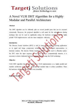 A Novel VLSI DHT Algorithm for a Highly 
Modular and Parallel Architecture 
NO: 6, 11th Main, Jaya nagar 4th Block, Bangalore-560011 
9611582234, 9945657526 
Abstract 
The DHT algorithm can be efficiently split on several parallel parts that can be executed 
concurrently. Moreover, the proposed algorithm is well suited for the subexpression sharing 
technique that can be used to significantly reduce the hardware complexity of the highly 
parallel VLSI implementation and also share multipliers efficiently. 
Introduction 
The Discrete Fourier transform (DFT) is used in many digital signal processing applications 
as in signal and image compression techniques, filter banks, signal representation, or 
harmonic analysis. The discrete Hartley transform (DHT) can be used to efficiently replace 
the DFT when the input sequence is real Since DHT is computationally intensive, it is 
necessary to derive dedicated hardware implementations using the VLSI technology 
Objective 
VLSI DHT algorithm that is well suited for a VLSI implementation on a highly parallel and 
modular architecture is proposed. Achieving high modular helps in achieve parallelism. Share 
the hardware which improve the hard ware reusability 
Research Method 
 