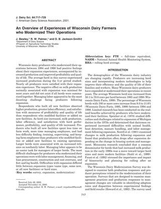J. Dairy Sci. 84:717–729
 American Dairy Science Association, 2001.

An Overview of Experiences of Wisconsin Dairy Farmers
who Modernized Their Operations
J. Bewley,* R. W. Palmer,* and D. B. Jackson-Smith†
*Department of Dairy Science
†Program on Agricultural Technology Studies
University of Wisconsin, Madison 53706



                                                                   Abbreviation key: FTE = full-time equivalent,
                          ABSTRACT                                 NAHM = National Animal Health Monitoring System,
                                                                   RHA = rolling herd average.
   Wisconsin dairy producers who modernized their op-
erations between 1994 and 1998 had positive feelings
                                                                                       INTRODUCTION
about their expansion experiences, accompanied by in-
creased production and improved proﬁtability and qual-                The demographics of the Wisconsin dairy industry
ity of life. The average herd in this survey experienced           are changing rapidly. Producers are increasing herd
increased production during the 5-yr period studied.               sizes and incorporating modern technologies to help
Nearly all producers were satisﬁed with their expan-               improve their efﬁciency and the quality of life of their
sion experience. The negative effect on milk production            families and workers. Many Wisconsin dairy producers
normally associated with expansion was minimal for                 have expanded or modernized their operations in recent
most years and did not exist if all herds were summa-              years. The average Wisconsin herd size increased from
rized together. Managing labor appeared to be the most             50.1 to 70.0 cows per herd between 1985 and 1998 (Wis-
daunting challenge facing producers following                      consin Dairy Facts, 1999). The percentage of Wisconsin
expansion.                                                         herds with 100 or more cows increase from 9.0 to 11.6%
   Respondents who built all new facilities observed               (Wisconsin Dairy Facts, 1995, 1999) between 1994 and
higher production, greater labor efﬁciency, and satisfac-          1998. Limited research has been conducted on the real-
tion with measures of proﬁtability and quality of life             ized beneﬁts achieved by producers who have modern-
than respondents who modiﬁed facilities or added no                ized their facilities. Speicher et al. (1978) studied difﬁ-
new facilities. As herd size increased, milk production,           culties and challenges related to expansion of Michigan
labor efﬁciency, and satisfaction with herd perfor-                dairies in the 1970s and determined that dairymen ex-
mance, proﬁtability, and quality of life increased. Pro-           perienced increased difﬁculties with animal health,
ducers who built all new facilities spent less time on             heat detection, manure handling, and labor manage-
farm work, more time managing employees, and had                   ment following expansion. Norell et al. (1981) examined
less difﬁculty ﬁnding, training, supervising, and keep-            changes in milk production following expansion and
ing farm employees than producers who modiﬁed facili-              found that production often drops after expansion de-
ties or added new facilities to existing operations.               pending on the change in housing system and manage-
Larger herds were associated with an increased reli-               ment. Minnesota research concluded that a common
ance on nonfamily labor. Managing labor appears to be              denominator for herds that had increased milk produc-
an easier task for managers of larger herds. The most              tion in the early 1990s was a move toward larger herd
difﬁcult challenges for producers who modernized their             sizes and more modern facilities (Stahl et al., 1999).
operations were with labor management, ﬁnancing, and               Faust et al. (1992) stressed the importance and impact
loan procurement, construction and cost overruns, and              of biosecurity and planning for culling after an
feet and leg health. Difﬁculties with expansion differed           expansion.
little between expansion types (same type, some new,                  The Wisconsin Dairy Modernization Survey was de-
or all new facilities) or herd sizes.                              signed to examine both production responses and pro-
(Key words: survey, expansion, modernization)                      ducer perceptions related to the modernization of their
                                                                   operation. Surveys that are designed to examine man-
                                                                   agement practices and production responses to man-
  Received July 26, 2000.                                          agement changes are valuable in identifying adoption
  Accepted November 13, 2000.
  Corresponding author: R. W. Palmer; e-mail: rwpalmer@facstaff.   rates and disparities between experimental ﬁndings
wisc.edu.                                                          and ﬁeld results (Howard et al., 1992). The survey used

                                                               717
 