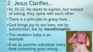 2. Jesus Clarifies…
•Vv 19-22, He starts to explain, but instead
of asking, they opine with each other
•There is a principle to grasp here…
•God brings joy to our lives, not by
substitution, but by transformation
•The newborn baby is an
example
•If we as parents substitute every
time something goes wrong…
 